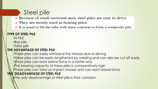 Steel pile
TYPE OF STEEL PILE
•H-PILE
•Box pile
•Tube pile
THE ADVANTAGE OF STEEL PILE
•These piles can easily withstand the stresses due to driving
•These piles can be easily lengthened by welding and can also be cut off easily
•These piles can resist lateral force in a better way
•The bearing capacity of these piles is comparatively high
•These piles can take up impact stresses and can resist lateral force
THE DISADVANTAGE OF STEEL PILE
•The only disadvantage of steel pile is their corrosion
 