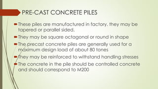 These piles are manufactured in factory. they may be
tapered or parallel sided.
They may be square octagonal or round in shape
The precast concrete piles are generally used for a
maximum design load of about 80 tones
They may be reinforced to withstand handling stresses
The concrete in the pile should be controlled concrete
and should correspond to M200
PRE-CAST CONCRETE PILES
 