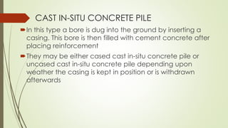 In this type a bore is dug into the ground by inserting a
casing. This bore is then filled with cement concrete after
placing reinforcement
They may be either cased cast in-situ concrete pile or
uncased cast in-situ concrete pile depending upon
weather the casing is kept in position or is withdrawn
afterwards
CAST IN-SITU CONCRETE PILE
 