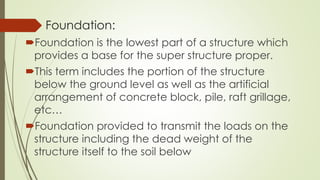 Foundation:
Foundation is the lowest part of a structure which
provides a base for the super structure proper.
This term includes the portion of the structure
below the ground level as well as the artificial
arrangement of concrete block, pile, raft grillage,
etc…
Foundation provided to transmit the loads on the
structure including the dead weight of the
structure itself to the soil below
 