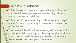 Shallow foundation:
This is the most common type of foundation and
can be laid using open excavation by allowing
natural slopes on all sides.
This type of foundation is practicable for a depth
up to 5m and is normally convenient above the
water table.
The base of the structure is enlarged or spread to
provide individual support. Sines spread foundation
are constructed in open excavation, therefore
they are termed as open foundation
 
