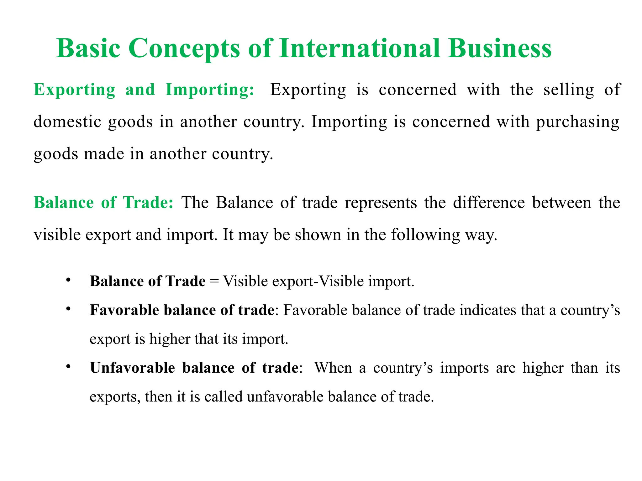 Basic Concepts of International Business
Exporting and Importing: Exporting is concerned with the selling of
domestic goods in another country. Importing is concerned with purchasing
goods made in another country.
Balance of Trade: The Balance of trade represents the difference between the
visible export and import. It may be shown in the following way.
• Balance of Trade = Visible export-Visible import.
• Favorable balance of trade: Favorable balance of trade indicates that a country’s
export is higher that its import.
• Unfavorable balance of trade: When a country’s imports are higher than its
exports, then it is called unfavorable balance of trade.
 