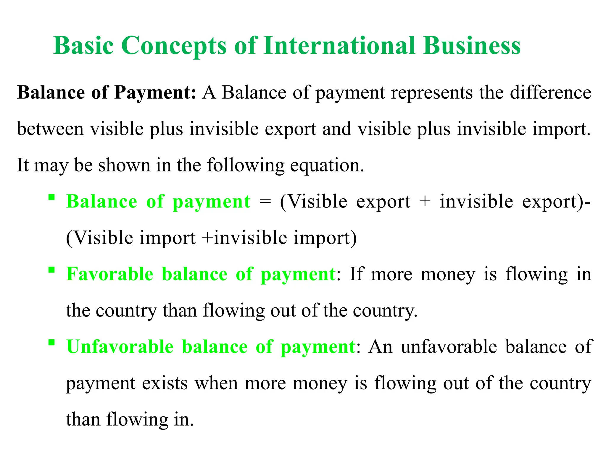 Basic Concepts of International Business
Balance of Payment: A Balance of payment represents the difference
between visible plus invisible export and visible plus invisible import.
It may be shown in the following equation.
 Balance of payment = (Visible export + invisible export)-
(Visible import +invisible import)
 Favorable balance of payment: If more money is flowing in
the country than flowing out of the country.
 Unfavorable balance of payment: An unfavorable balance of
payment exists when more money is flowing out of the country
than flowing in.
 