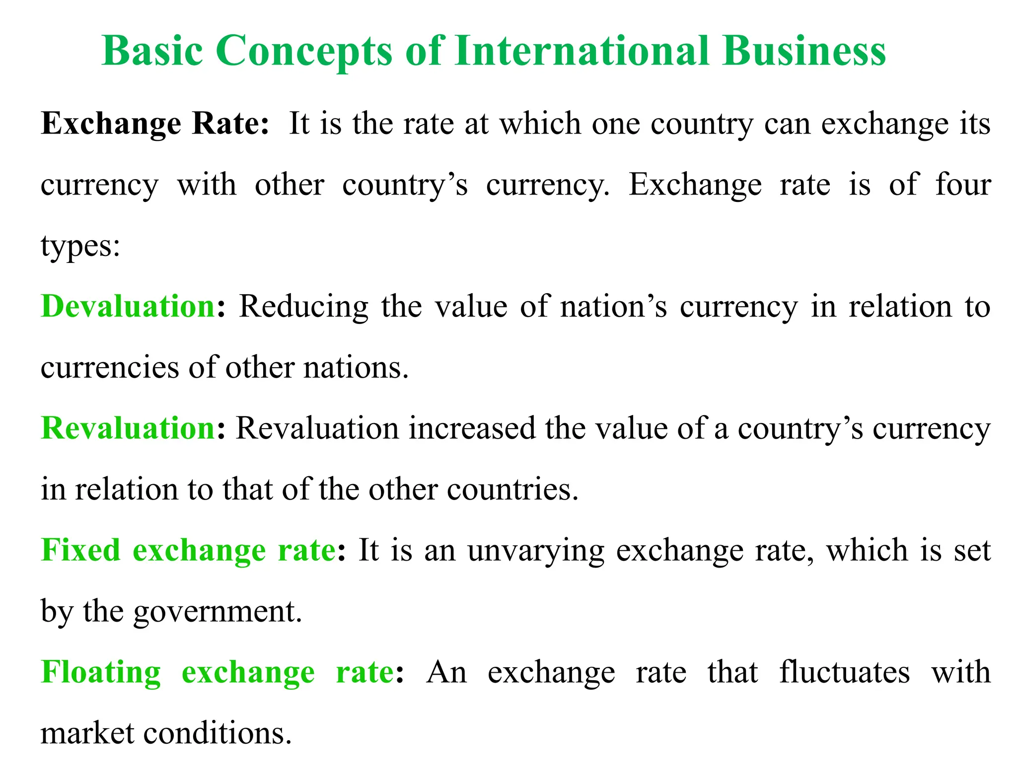 Basic Concepts of International Business
Exchange Rate: It is the rate at which one country can exchange its
currency with other country’s currency. Exchange rate is of four
types:
Devaluation: Reducing the value of nation’s currency in relation to
currencies of other nations.
Revaluation: Revaluation increased the value of a country’s currency
in relation to that of the other countries.
Fixed exchange rate: It is an unvarying exchange rate, which is set
by the government.
Floating exchange rate: An exchange rate that fluctuates with
market conditions.
 