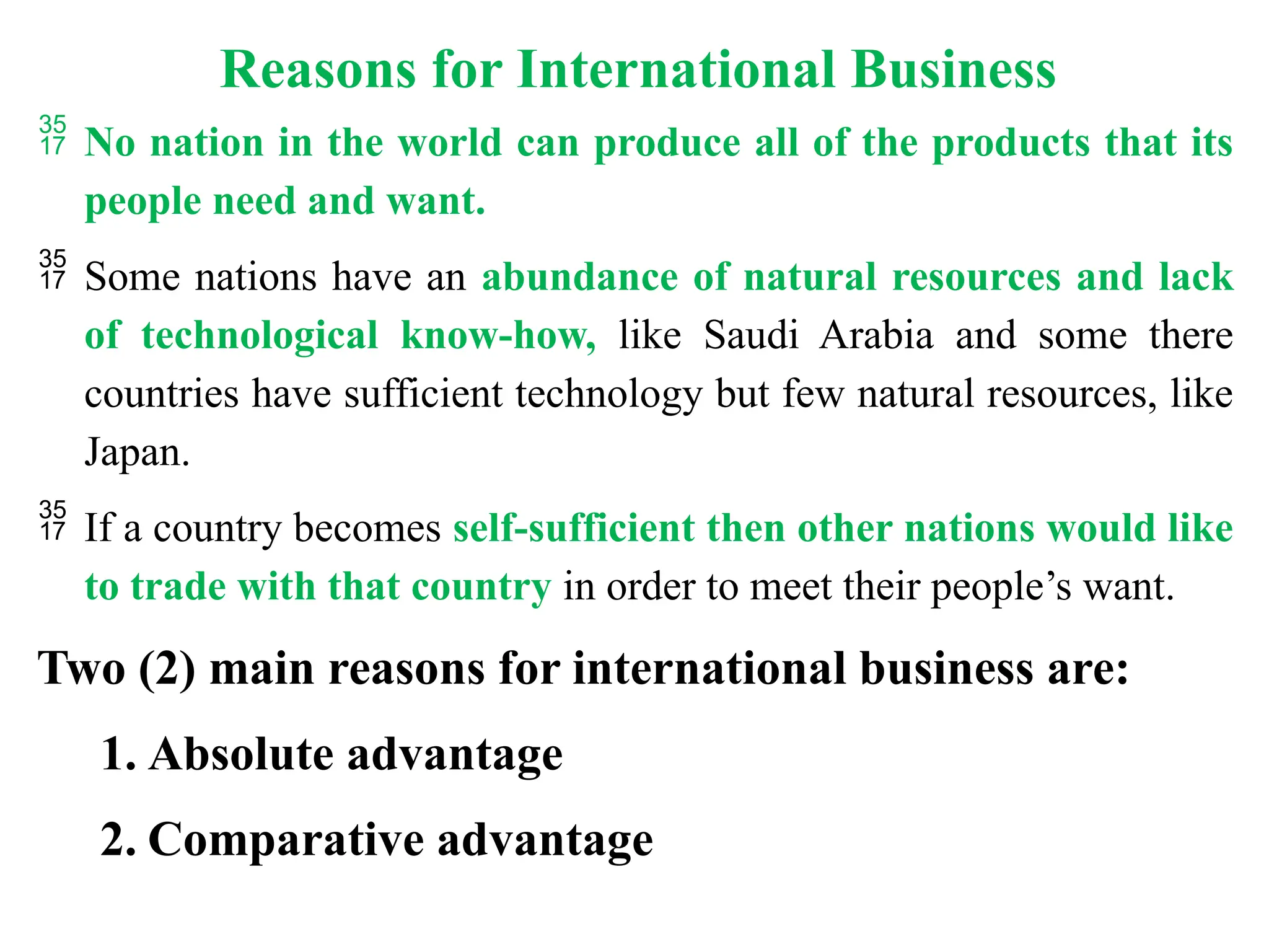 Reasons for International Business
 No nation in the world can produce all of the products that its
people need and want.
 Some nations have an abundance of natural resources and lack
of technological know-how, like Saudi Arabia and some there
countries have sufficient technology but few natural resources, like
Japan.
 If a country becomes self-sufficient then other nations would like
to trade with that country in order to meet their people’s want.
Two (2) main reasons for international business are:
1. Absolute advantage
2. Comparative advantage
 