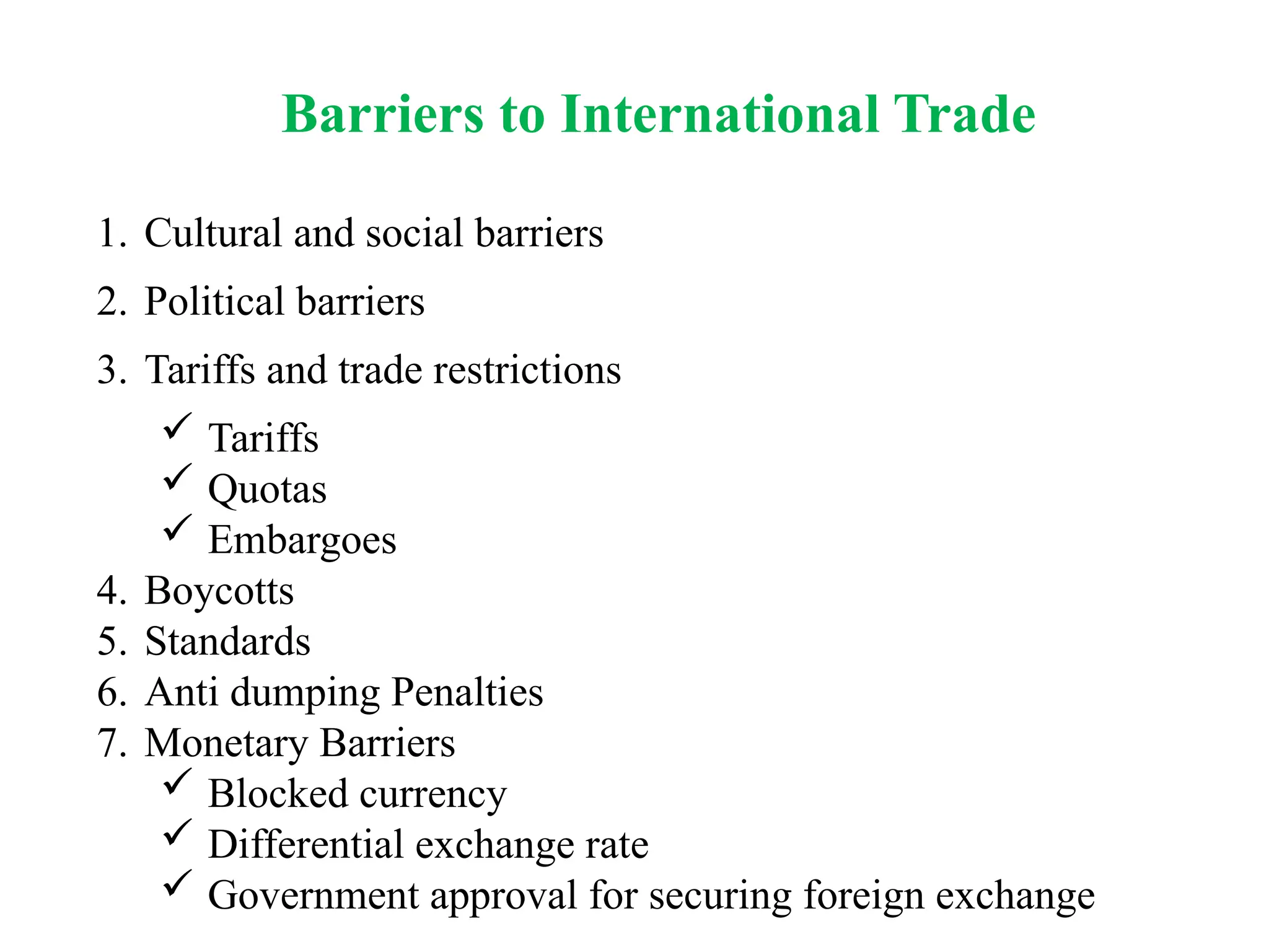 Barriers to International Trade
1. Cultural and social barriers
2. Political barriers
3. Tariffs and trade restrictions
 Tariffs
 Quotas
 Embargoes
4. Boycotts
5. Standards
6. Anti dumping Penalties
7. Monetary Barriers
 Blocked currency
 Differential exchange rate
 Government approval for securing foreign exchange
 
