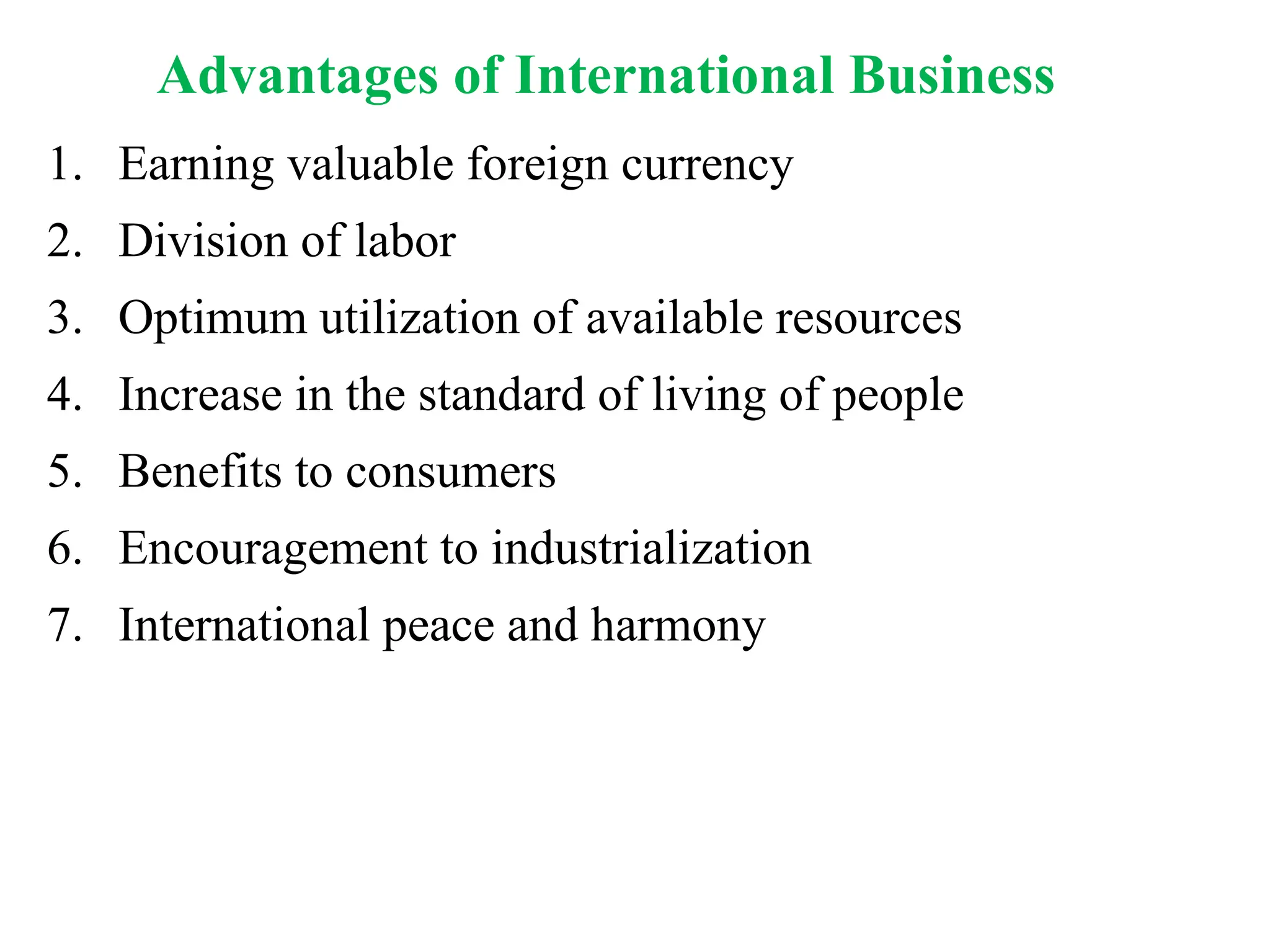 1. Earning valuable foreign currency
2. Division of labor
3. Optimum utilization of available resources
4. Increase in the standard of living of people
5. Benefits to consumers
6. Encouragement to industrialization
7. International peace and harmony
Advantages of International Business
 