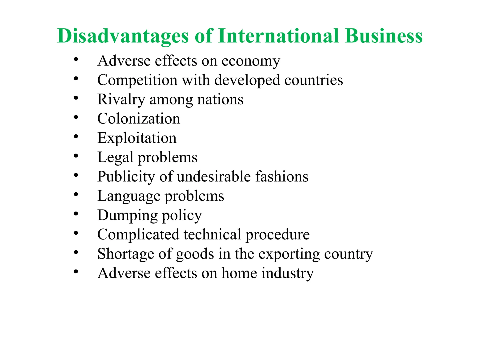 Disadvantages of International Business
• Adverse effects on economy
• Competition with developed countries
• Rivalry among nations
• Colonization
• Exploitation
• Legal problems
• Publicity of undesirable fashions
• Language problems
• Dumping policy
• Complicated technical procedure
• Shortage of goods in the exporting country
• Adverse effects on home industry
 