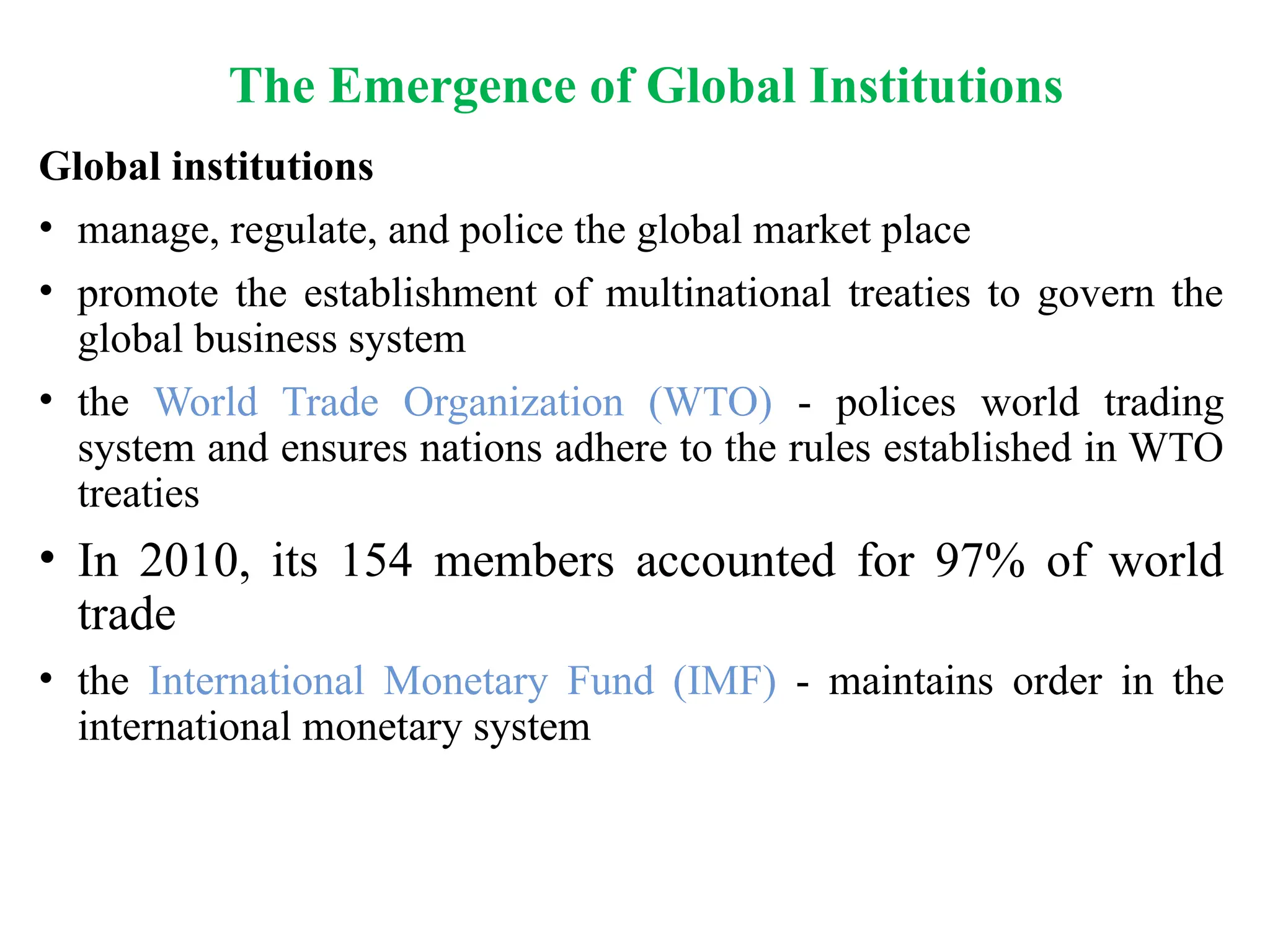 The Emergence of Global Institutions
Global institutions
• manage, regulate, and police the global market place
• promote the establishment of multinational treaties to govern the
global business system
• the World Trade Organization (WTO) - polices world trading
system and ensures nations adhere to the rules established in WTO
treaties
• In 2010, its 154 members accounted for 97% of world
trade
• the International Monetary Fund (IMF) - maintains order in the
international monetary system
 