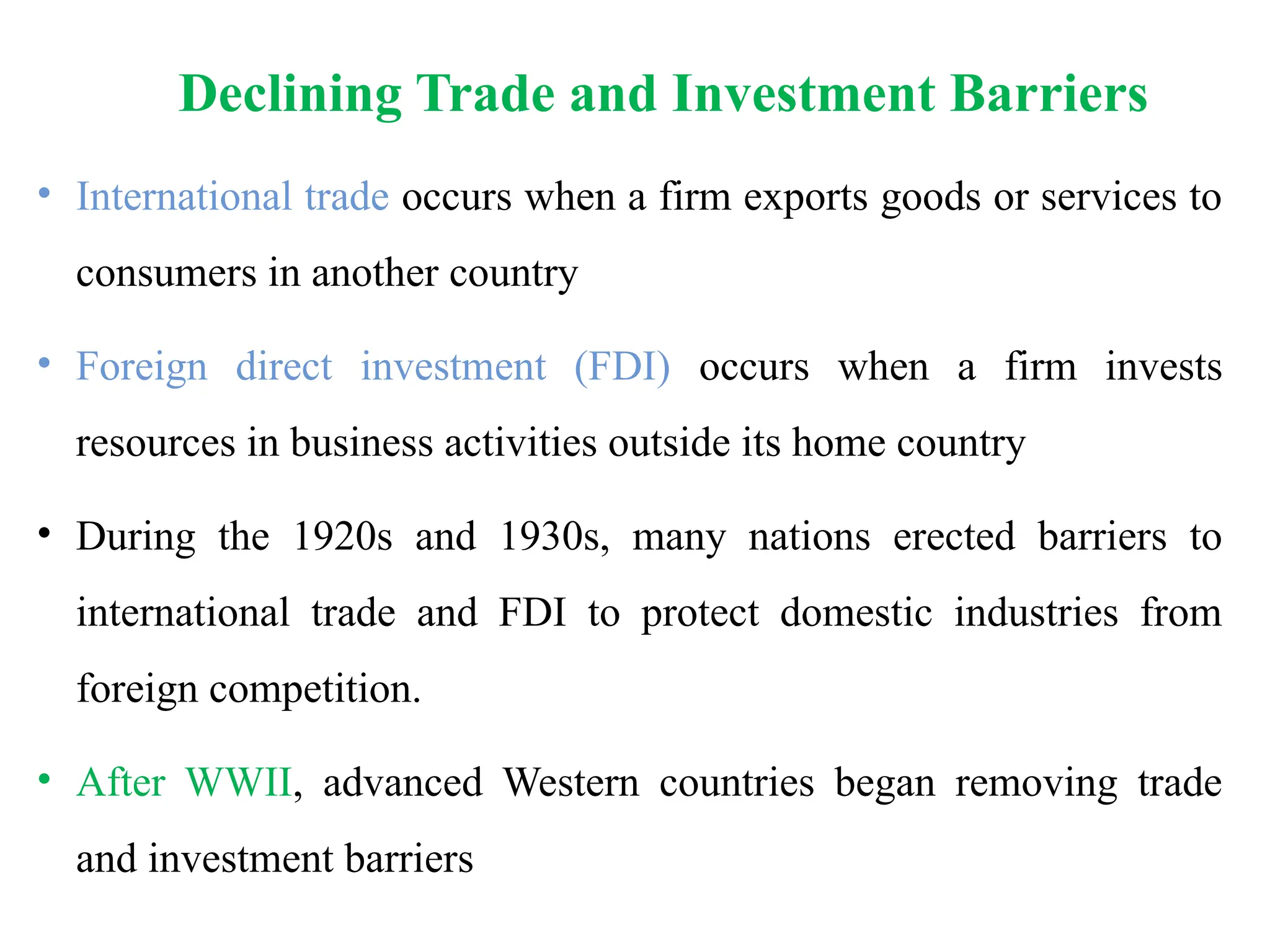 Declining Trade and Investment Barriers
• International trade occurs when a firm exports goods or services to
consumers in another country
• Foreign direct investment (FDI) occurs when a firm invests
resources in business activities outside its home country
• During the 1920s and 1930s, many nations erected barriers to
international trade and FDI to protect domestic industries from
foreign competition.
• After WWII, advanced Western countries began removing trade
and investment barriers
 