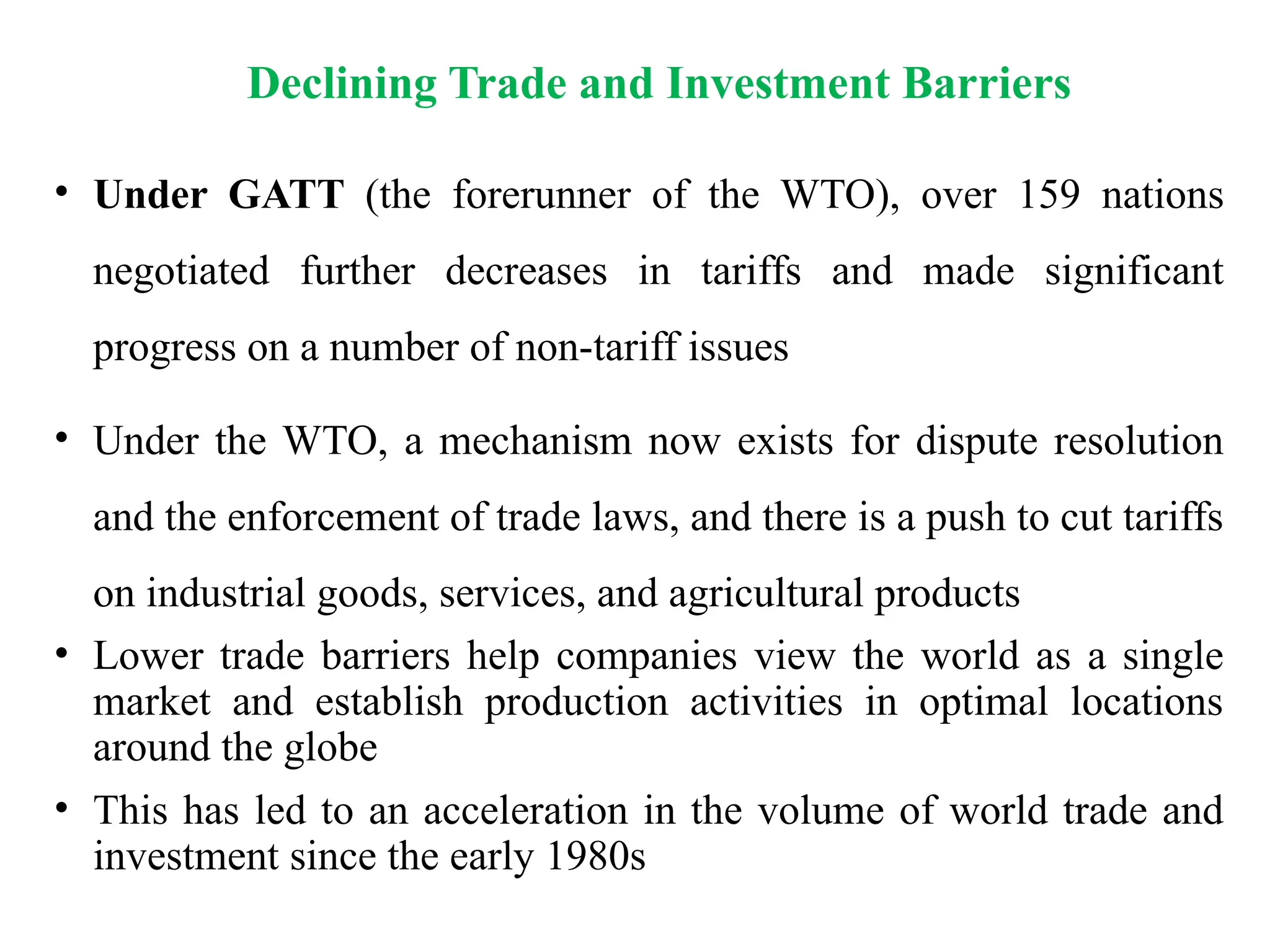• Under GATT (the forerunner of the WTO), over 159 nations
negotiated further decreases in tariffs and made significant
progress on a number of non-tariff issues
• Under the WTO, a mechanism now exists for dispute resolution
and the enforcement of trade laws, and there is a push to cut tariffs
on industrial goods, services, and agricultural products
• Lower trade barriers help companies view the world as a single
market and establish production activities in optimal locations
around the globe
• This has led to an acceleration in the volume of world trade and
investment since the early 1980s
Declining Trade and Investment Barriers
 