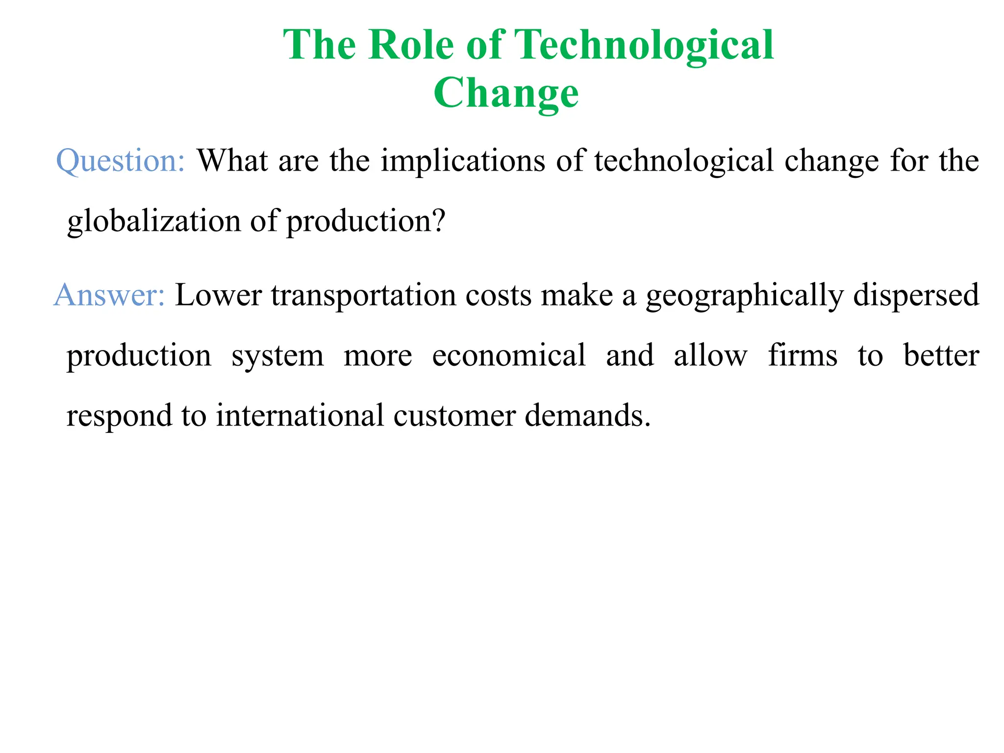 Question: What are the implications of technological change for the
globalization of production?
Answer: Lower transportation costs make a geographically dispersed
production system more economical and allow firms to better
respond to international customer demands.
The Role of Technological
Change
 