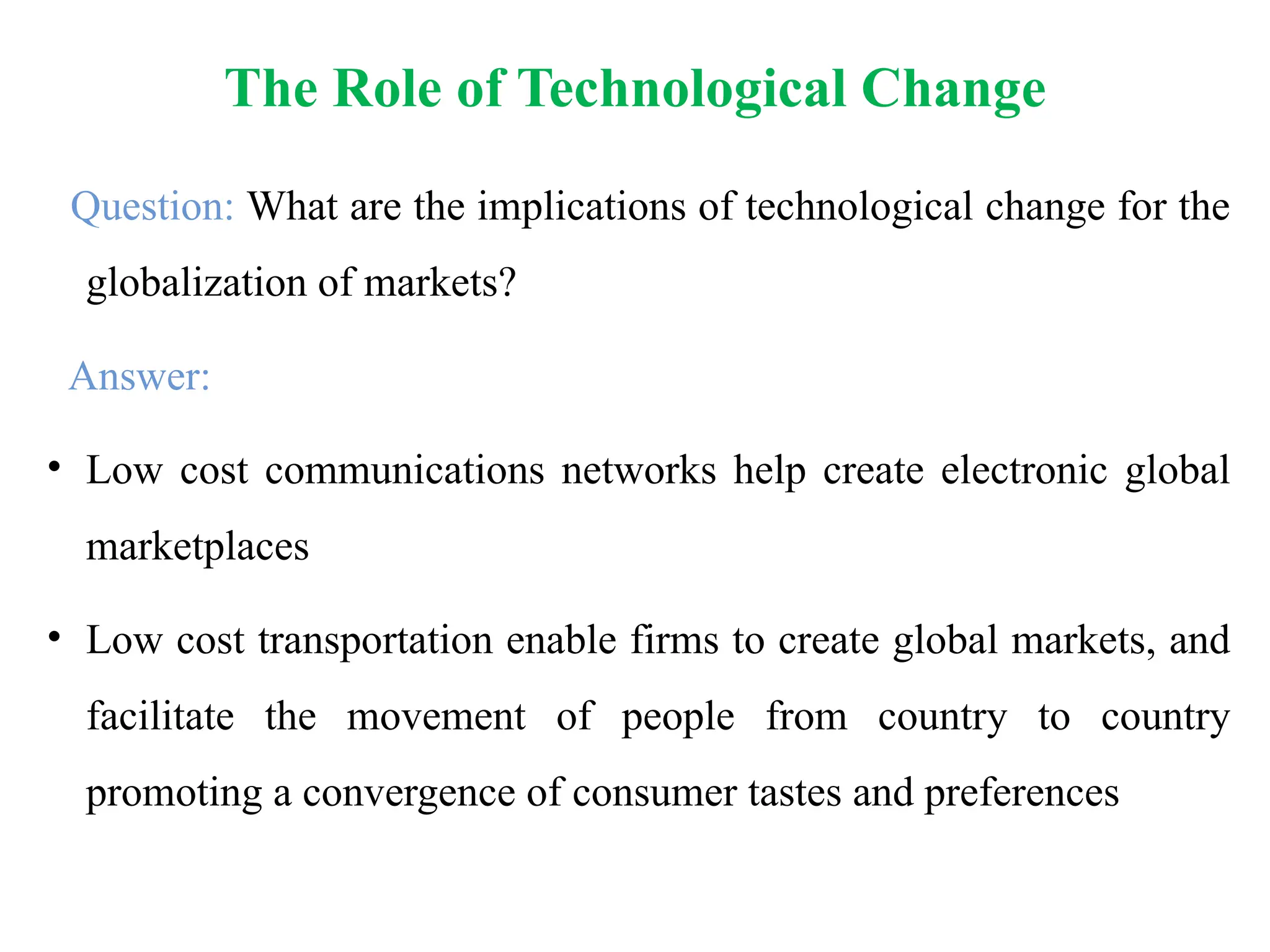 Question: What are the implications of technological change for the
globalization of markets?
Answer:
• Low cost communications networks help create electronic global
marketplaces
• Low cost transportation enable firms to create global markets, and
facilitate the movement of people from country to country
promoting a convergence of consumer tastes and preferences
The Role of Technological Change
 