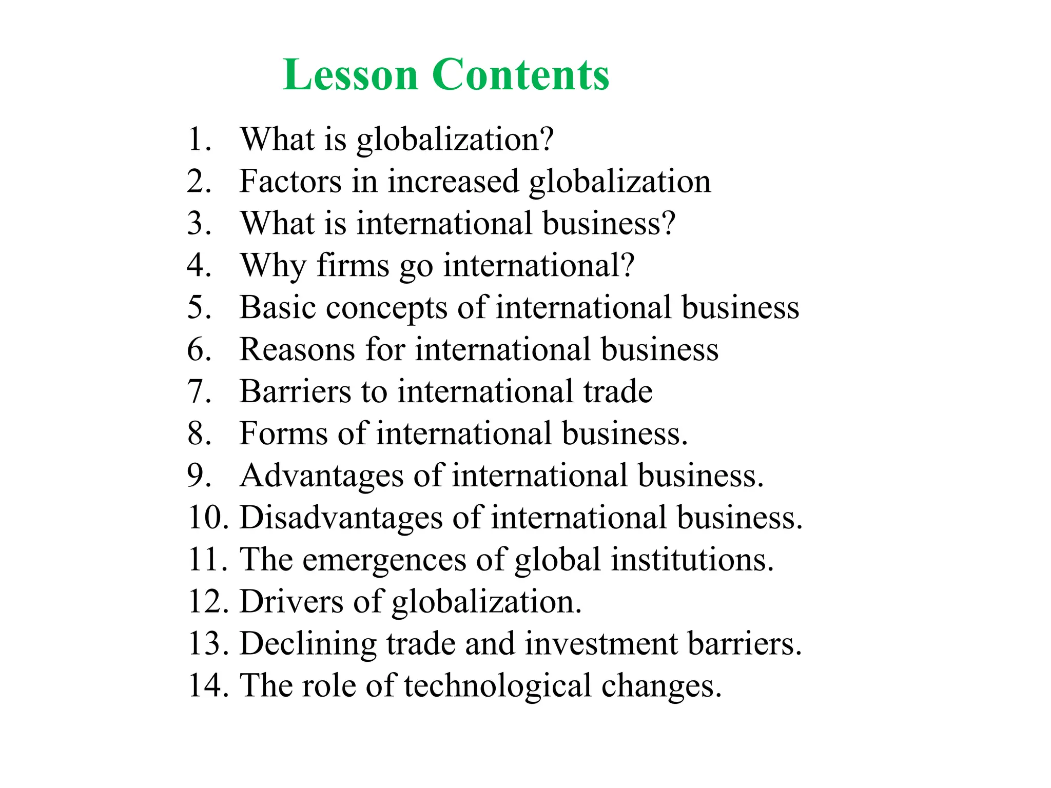 Lesson Contents
1. What is globalization?
2. Factors in increased globalization
3. What is international business?
4. Why firms go international?
5. Basic concepts of international business
6. Reasons for international business
7. Barriers to international trade
8. Forms of international business.
9. Advantages of international business.
10. Disadvantages of international business.
11. The emergences of global institutions.
12. Drivers of globalization.
13. Declining trade and investment barriers.
14. The role of technological changes.
 