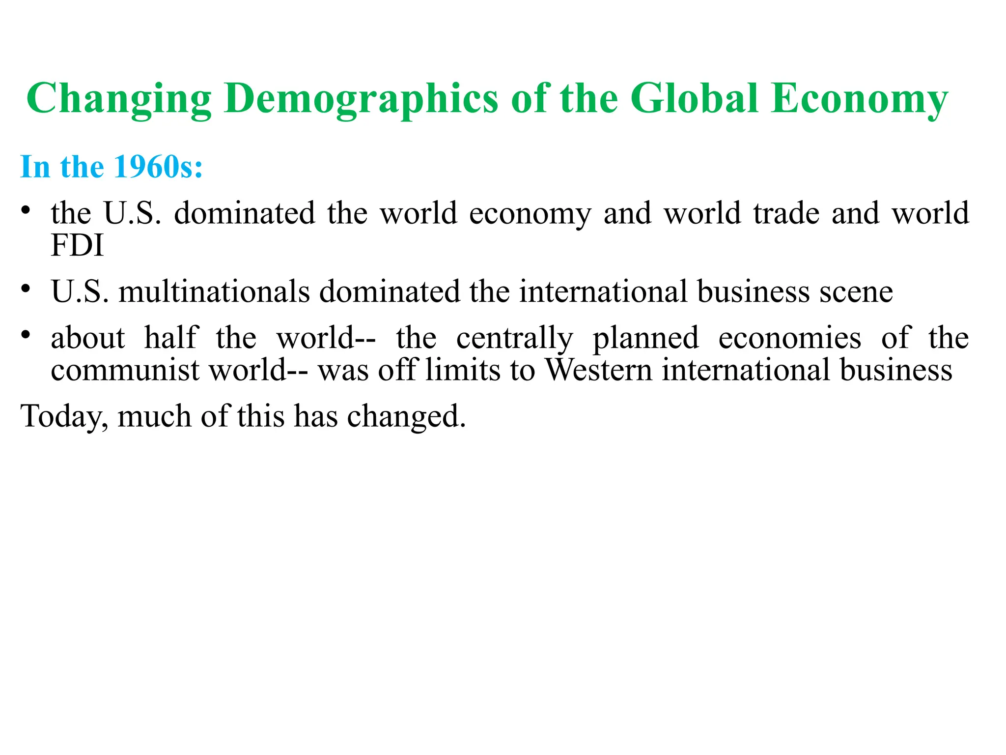 Changing Demographics of the Global Economy
In the 1960s:
• the U.S. dominated the world economy and world trade and world
FDI
• U.S. multinationals dominated the international business scene
• about half the world-- the centrally planned economies of the
communist world-- was off limits to Western international business
Today, much of this has changed.
 