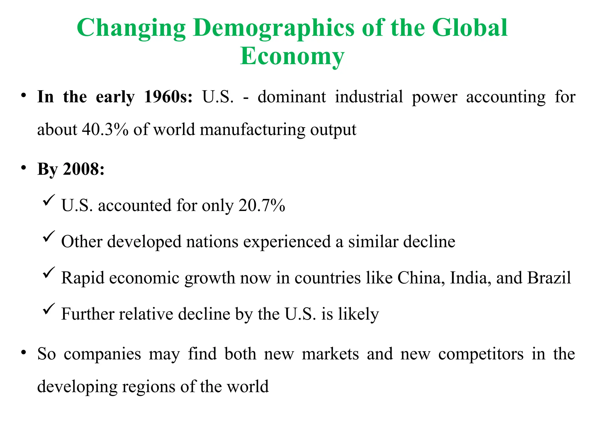 • In the early 1960s: U.S. - dominant industrial power accounting for
about 40.3% of world manufacturing output
• By 2008:
 U.S. accounted for only 20.7%
 Other developed nations experienced a similar decline
 Rapid economic growth now in countries like China, India, and Brazil
 Further relative decline by the U.S. is likely
• So companies may find both new markets and new competitors in the
developing regions of the world
Changing Demographics of the Global
Economy
 