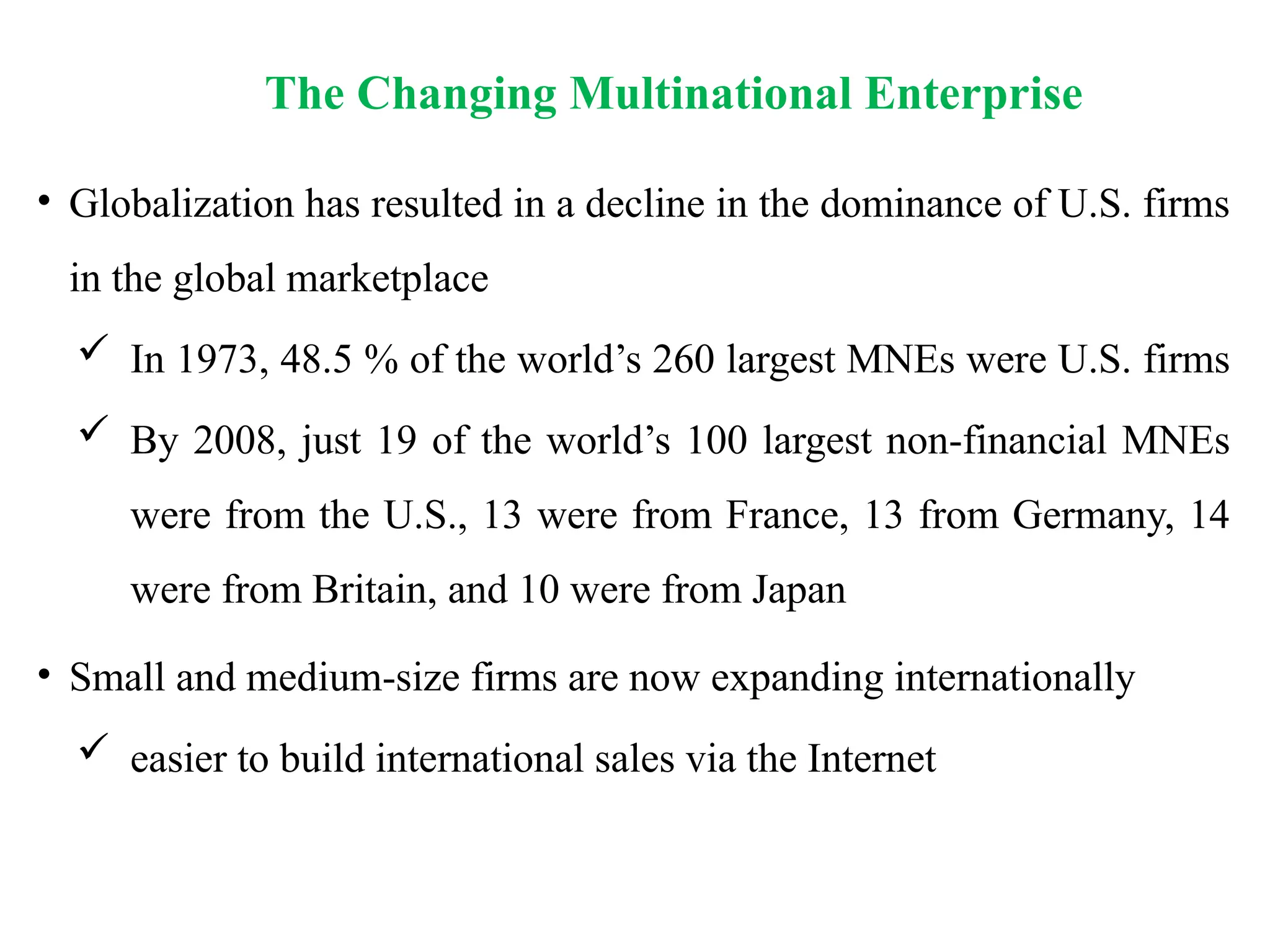 The Changing Multinational Enterprise
• Globalization has resulted in a decline in the dominance of U.S. firms
in the global marketplace
 In 1973, 48.5 % of the world’s 260 largest MNEs were U.S. firms
 By 2008, just 19 of the world’s 100 largest non-financial MNEs
were from the U.S., 13 were from France, 13 from Germany, 14
were from Britain, and 10 were from Japan
• Small and medium-size firms are now expanding internationally
 easier to build international sales via the Internet
 