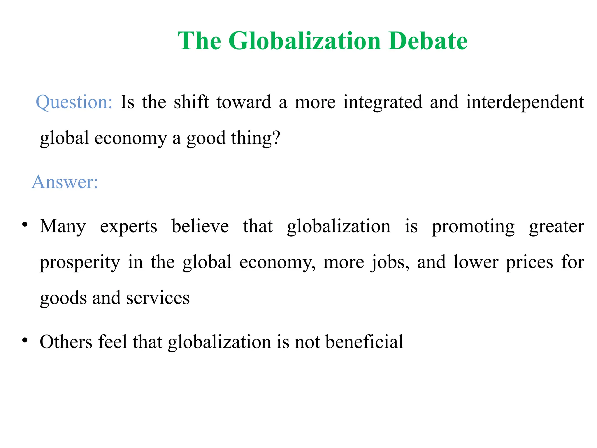 The Globalization Debate
Question: Is the shift toward a more integrated and interdependent
global economy a good thing?
Answer:
• Many experts believe that globalization is promoting greater
prosperity in the global economy, more jobs, and lower prices for
goods and services
• Others feel that globalization is not beneficial
 
