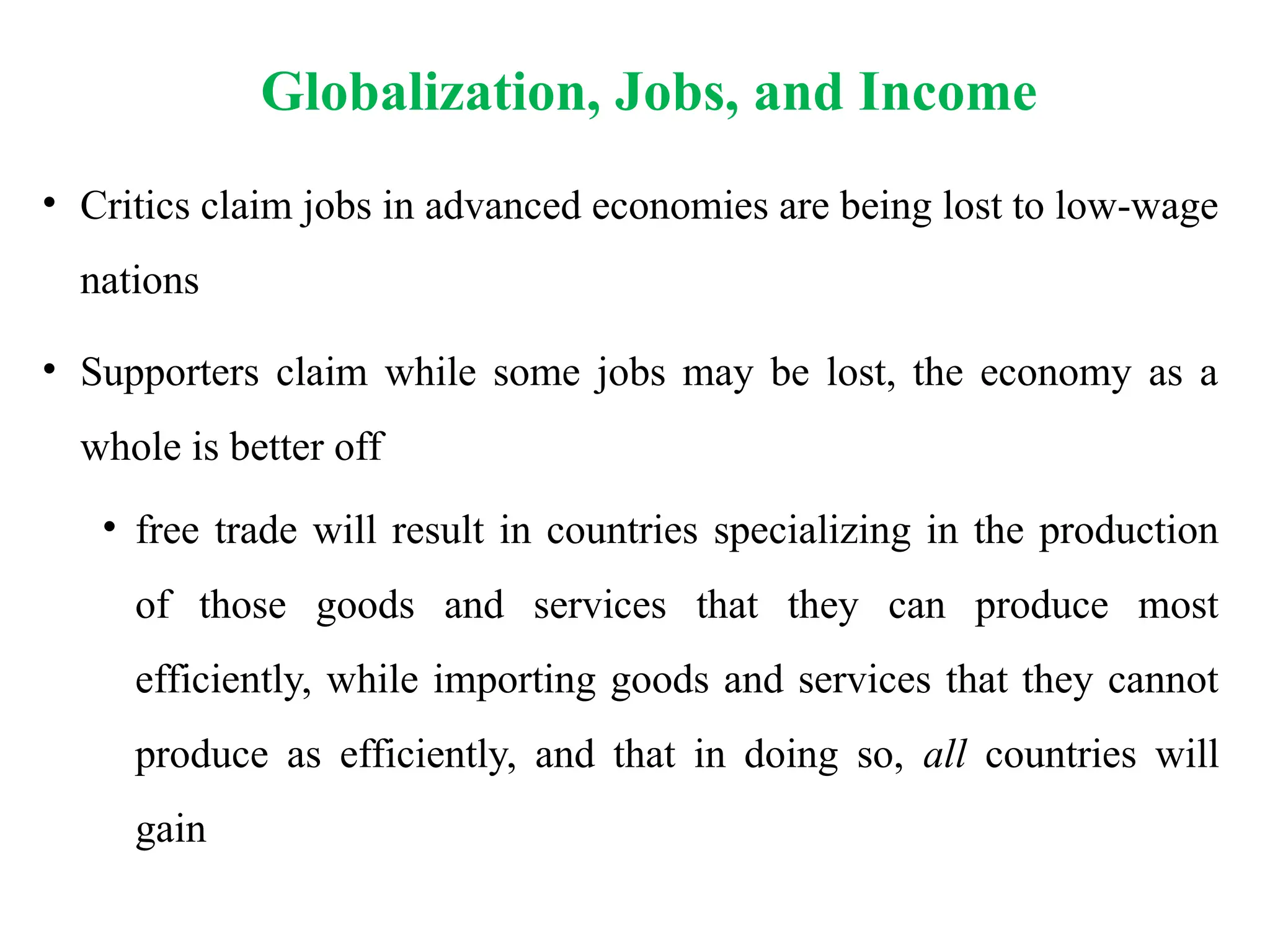 Globalization, Jobs, and Income
• Critics claim jobs in advanced economies are being lost to low-wage
nations
• Supporters claim while some jobs may be lost, the economy as a
whole is better off
• free trade will result in countries specializing in the production
of those goods and services that they can produce most
efficiently, while importing goods and services that they cannot
produce as efficiently, and that in doing so, all countries will
gain
 