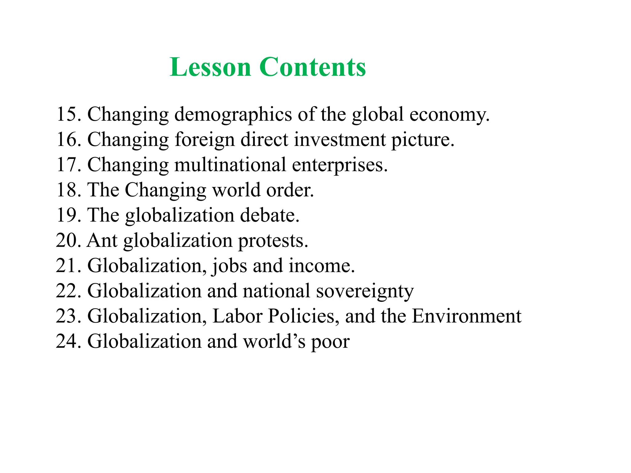 Lesson Contents
15. Changing demographics of the global economy.
16. Changing foreign direct investment picture.
17. Changing multinational enterprises.
18. The Changing world order.
19. The globalization debate.
20. Ant globalization protests.
21. Globalization, jobs and income.
22. Globalization and national sovereignty
23. Globalization, Labor Policies, and the Environment
24. Globalization and world’s poor
 