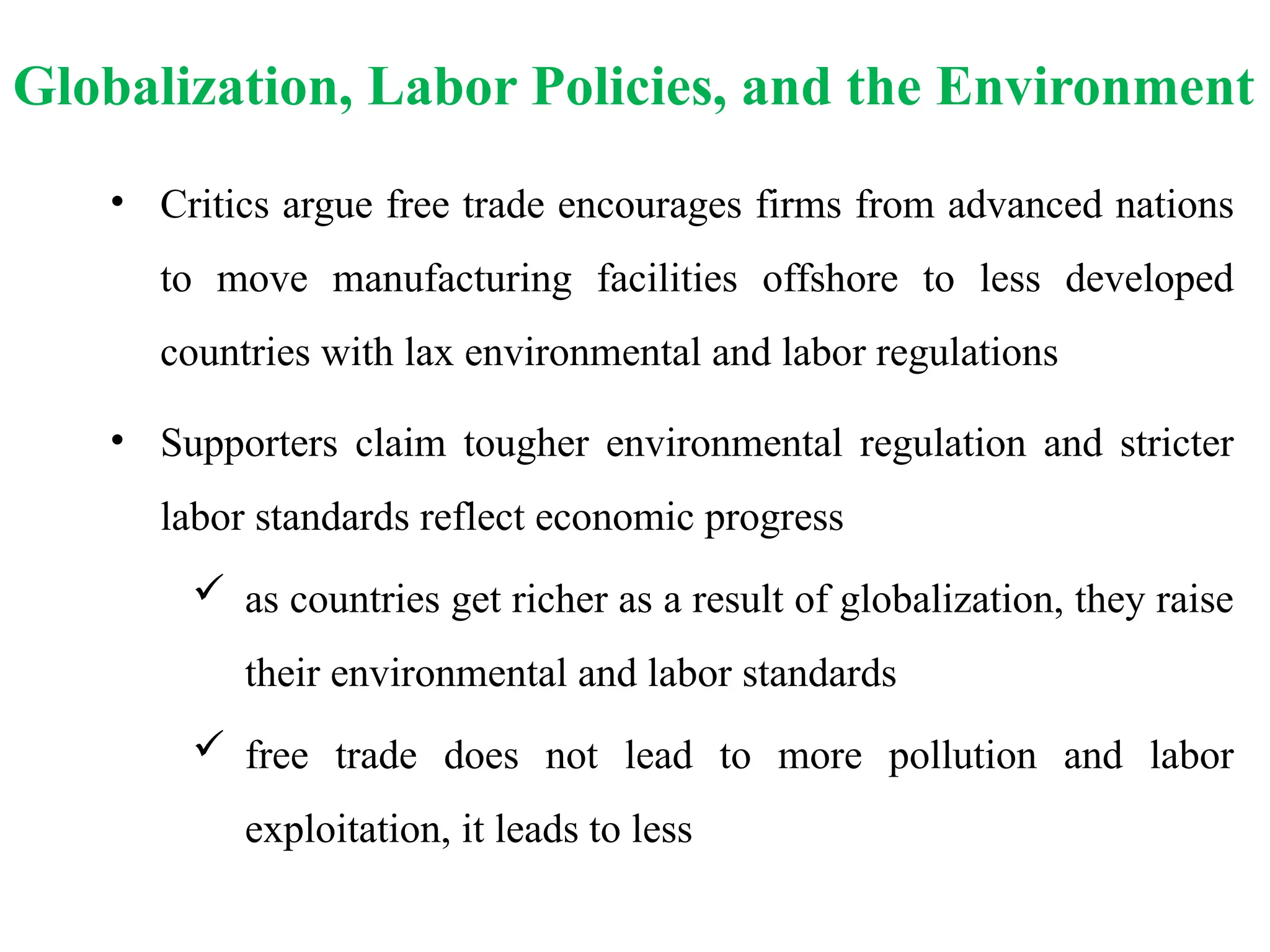 Globalization, Labor Policies, and the Environment
• Critics argue free trade encourages firms from advanced nations
to move manufacturing facilities offshore to less developed
countries with lax environmental and labor regulations
• Supporters claim tougher environmental regulation and stricter
labor standards reflect economic progress
 as countries get richer as a result of globalization, they raise
their environmental and labor standards
 free trade does not lead to more pollution and labor
exploitation, it leads to less
 