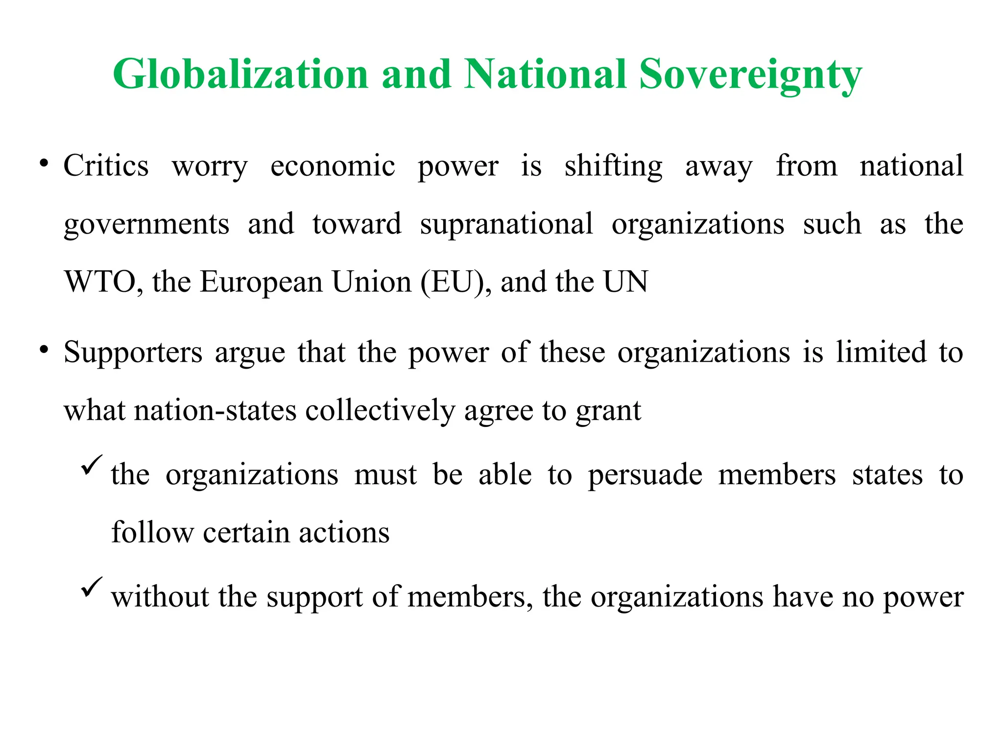 Globalization and National Sovereignty
• Critics worry economic power is shifting away from national
governments and toward supranational organizations such as the
WTO, the European Union (EU), and the UN
• Supporters argue that the power of these organizations is limited to
what nation-states collectively agree to grant
 the organizations must be able to persuade members states to
follow certain actions
 without the support of members, the organizations have no power
 