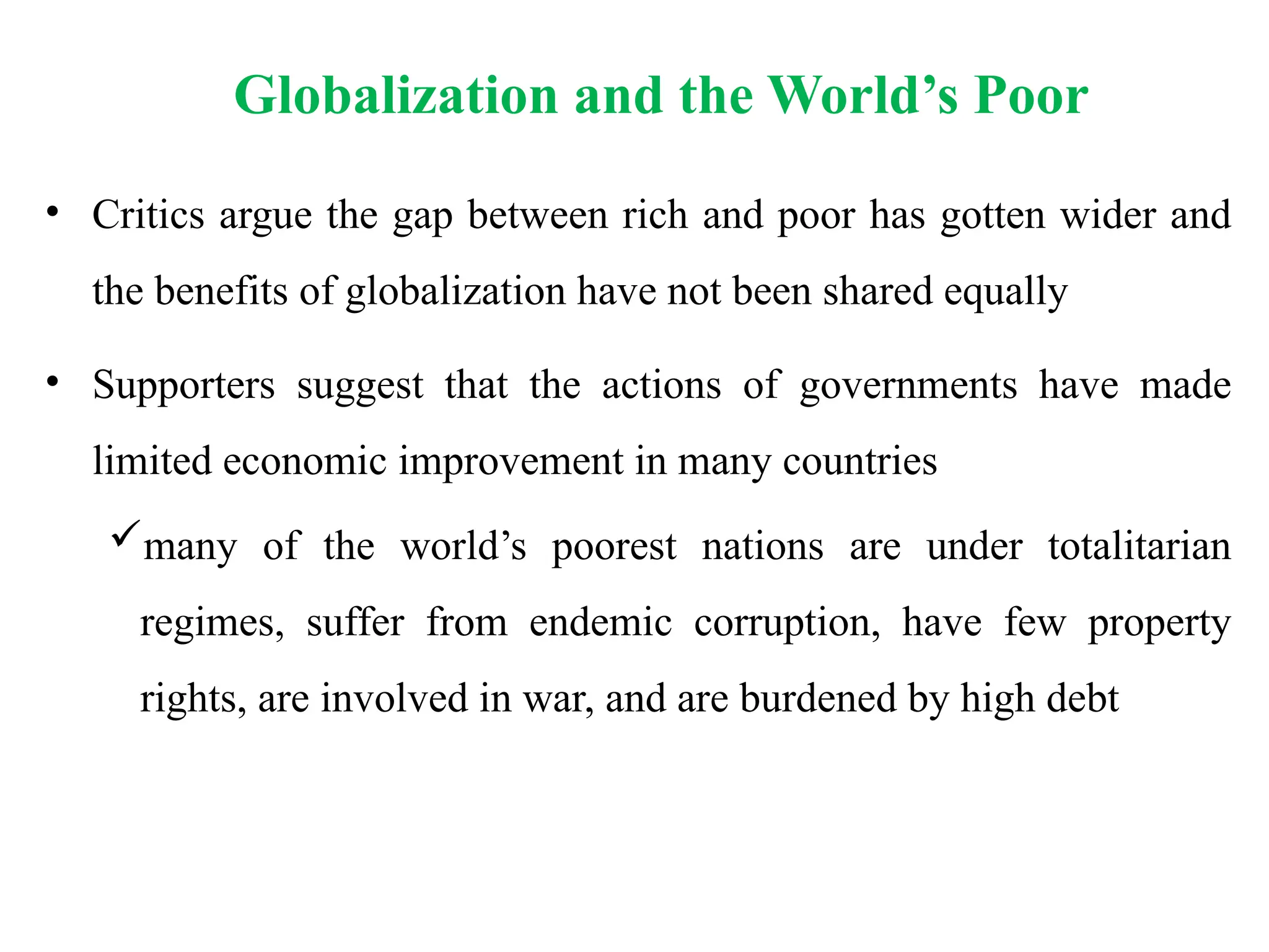 Globalization and the World’s Poor
• Critics argue the gap between rich and poor has gotten wider and
the benefits of globalization have not been shared equally
• Supporters suggest that the actions of governments have made
limited economic improvement in many countries
many of the world’s poorest nations are under totalitarian
regimes, suffer from endemic corruption, have few property
rights, are involved in war, and are burdened by high debt
 