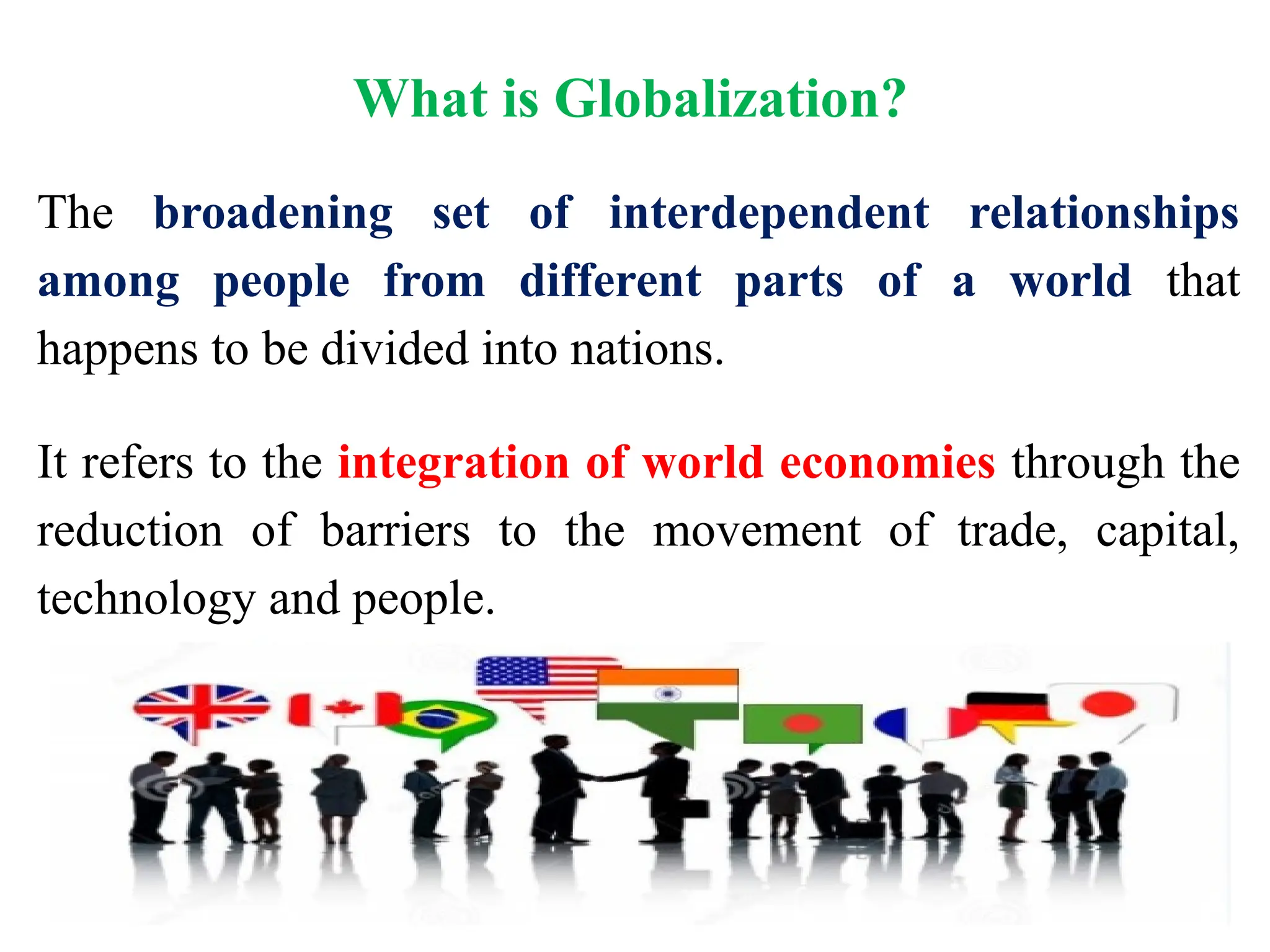 What is Globalization?
The broadening set of interdependent relationships
among people from different parts of a world that
happens to be divided into nations.
It refers to the integration of world economies through the
reduction of barriers to the movement of trade, capital,
technology and people.
 