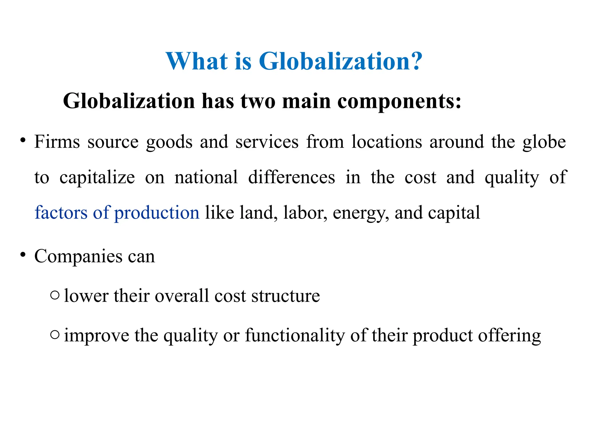 What is Globalization?
Globalization has two main components:
• Firms source goods and services from locations around the globe
to capitalize on national differences in the cost and quality of
factors of production like land, labor, energy, and capital
• Companies can
olower their overall cost structure
oimprove the quality or functionality of their product offering
 