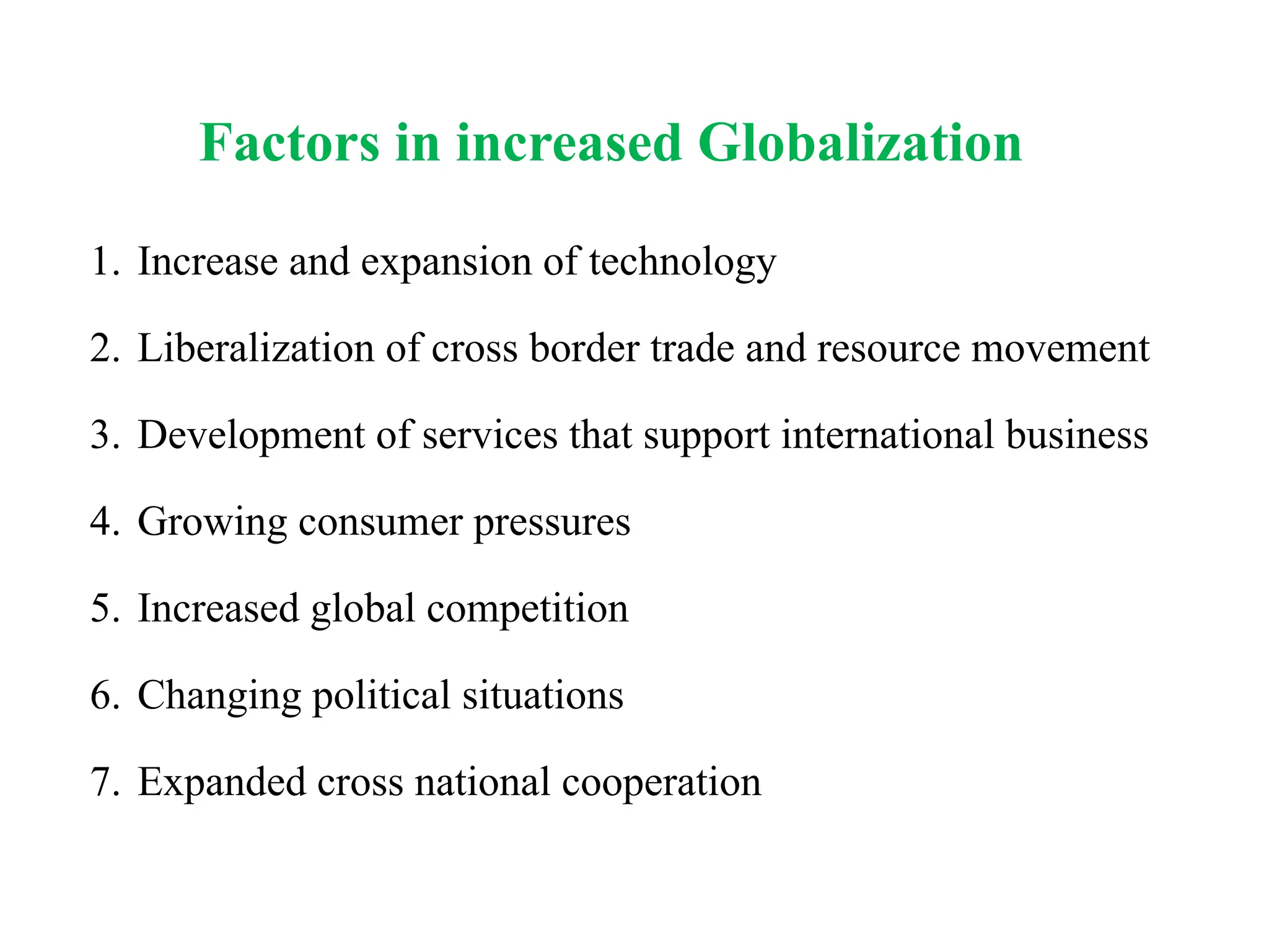 Factors in increased Globalization
1. Increase and expansion of technology
2. Liberalization of cross border trade and resource movement
3. Development of services that support international business
4. Growing consumer pressures
5. Increased global competition
6. Changing political situations
7. Expanded cross national cooperation
 