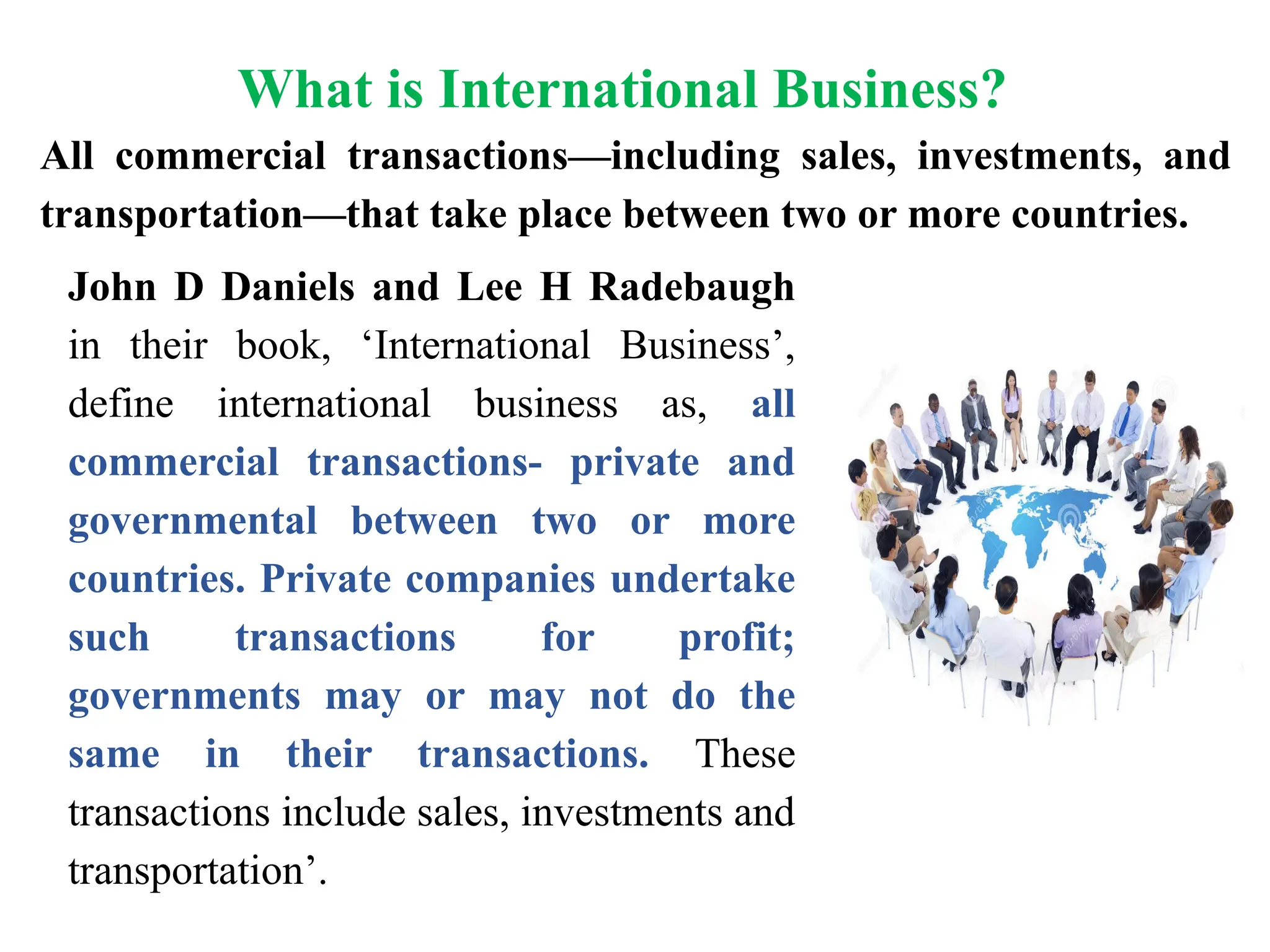 What is International Business?
John D Daniels and Lee H Radebaugh
in their book, ‘International Business’,
define international business as, all
commercial transactions- private and
governmental between two or more
countries. Private companies undertake
such transactions for profit;
governments may or may not do the
same in their transactions. These
transactions include sales, investments and
transportation’.
All commercial transactions—including sales, investments, and
transportation—that take place between two or more countries.
 