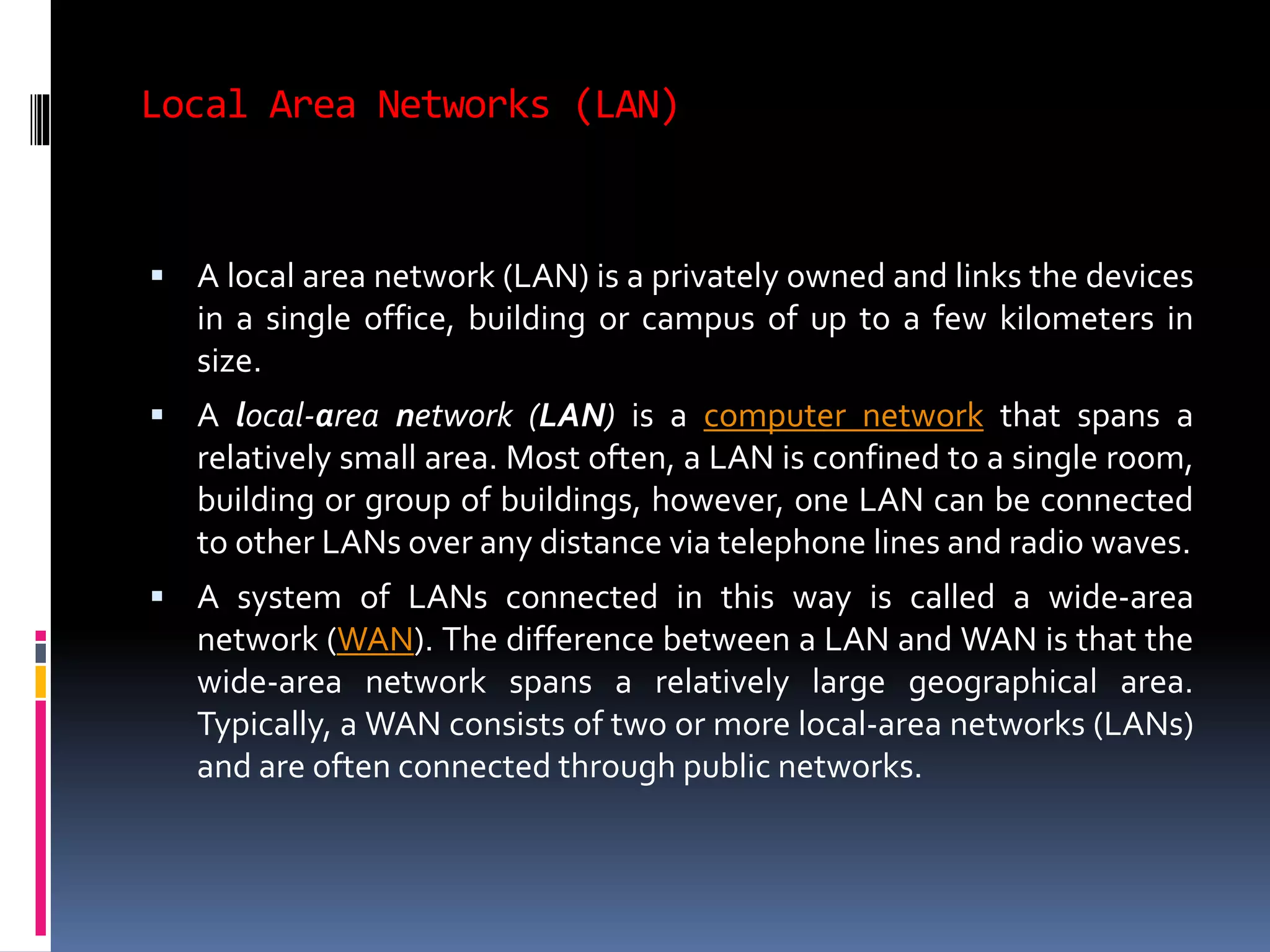 Local Area Networks (LAN)
 A local area network (LAN) is a privately owned and links the devices
in a single office, building or campus of up to a few kilometers in
size.
 A local-area network (LAN) is a computer network that spans a
relatively small area. Most often, a LAN is confined to a single room,
building or group of buildings, however, one LAN can be connected
to other LANs over any distance via telephone lines and radio waves.
 A system of LANs connected in this way is called a wide-area
network (WAN). The difference between a LAN and WAN is that the
wide-area network spans a relatively large geographical area.
Typically, a WAN consists of two or more local-area networks (LANs)
and are often connected through public networks.
 