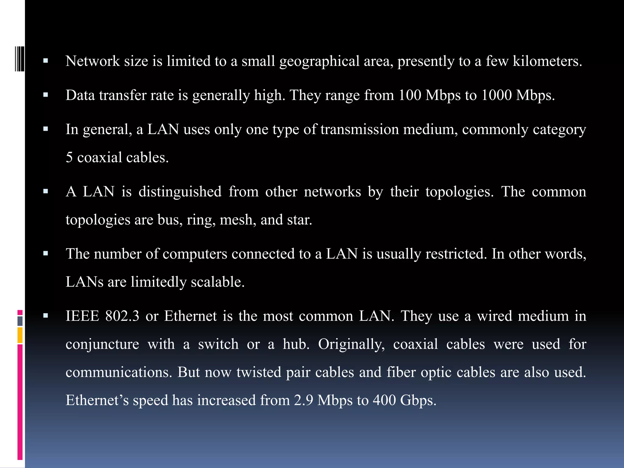  Network size is limited to a small geographical area, presently to a few kilometers.
 Data transfer rate is generally high. They range from 100 Mbps to 1000 Mbps.
 In general, a LAN uses only one type of transmission medium, commonly category
5 coaxial cables.
 A LAN is distinguished from other networks by their topologies. The common
topologies are bus, ring, mesh, and star.
 The number of computers connected to a LAN is usually restricted. In other words,
LANs are limitedly scalable.
 IEEE 802.3 or Ethernet is the most common LAN. They use a wired medium in
conjuncture with a switch or a hub. Originally, coaxial cables were used for
communications. But now twisted pair cables and fiber optic cables are also used.
Ethernet’s speed has increased from 2.9 Mbps to 400 Gbps.
 
