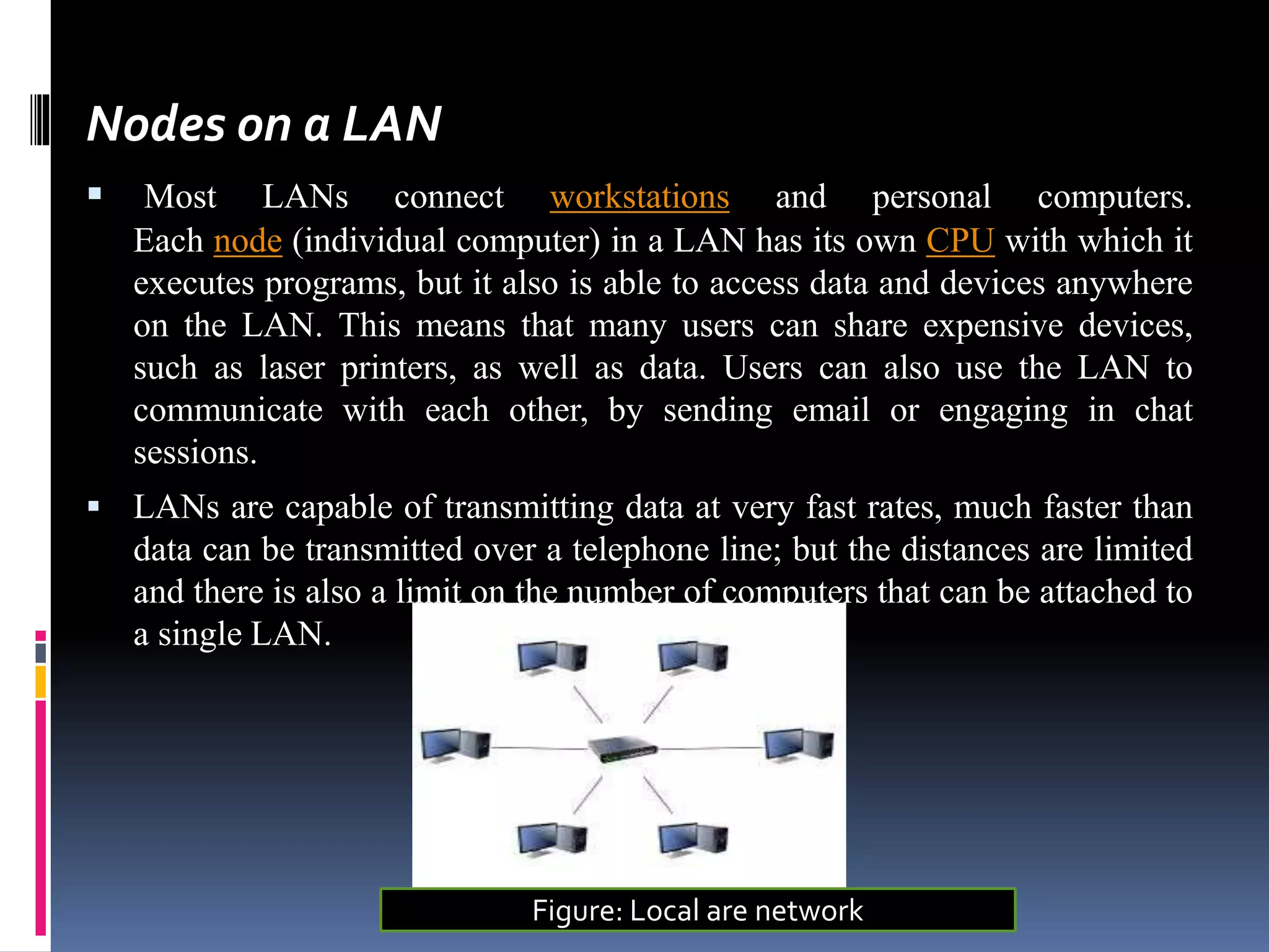 Nodes on a LAN
 Most LANs connect workstations and personal computers.
Each node (individual computer) in a LAN has its own CPU with which it
executes programs, but it also is able to access data and devices anywhere
on the LAN. This means that many users can share expensive devices,
such as laser printers, as well as data. Users can also use the LAN to
communicate with each other, by sending email or engaging in chat
sessions.
 LANs are capable of transmitting data at very fast rates, much faster than
data can be transmitted over a telephone line; but the distances are limited
and there is also a limit on the number of computers that can be attached to
a single LAN.
Figure: Local are network
 