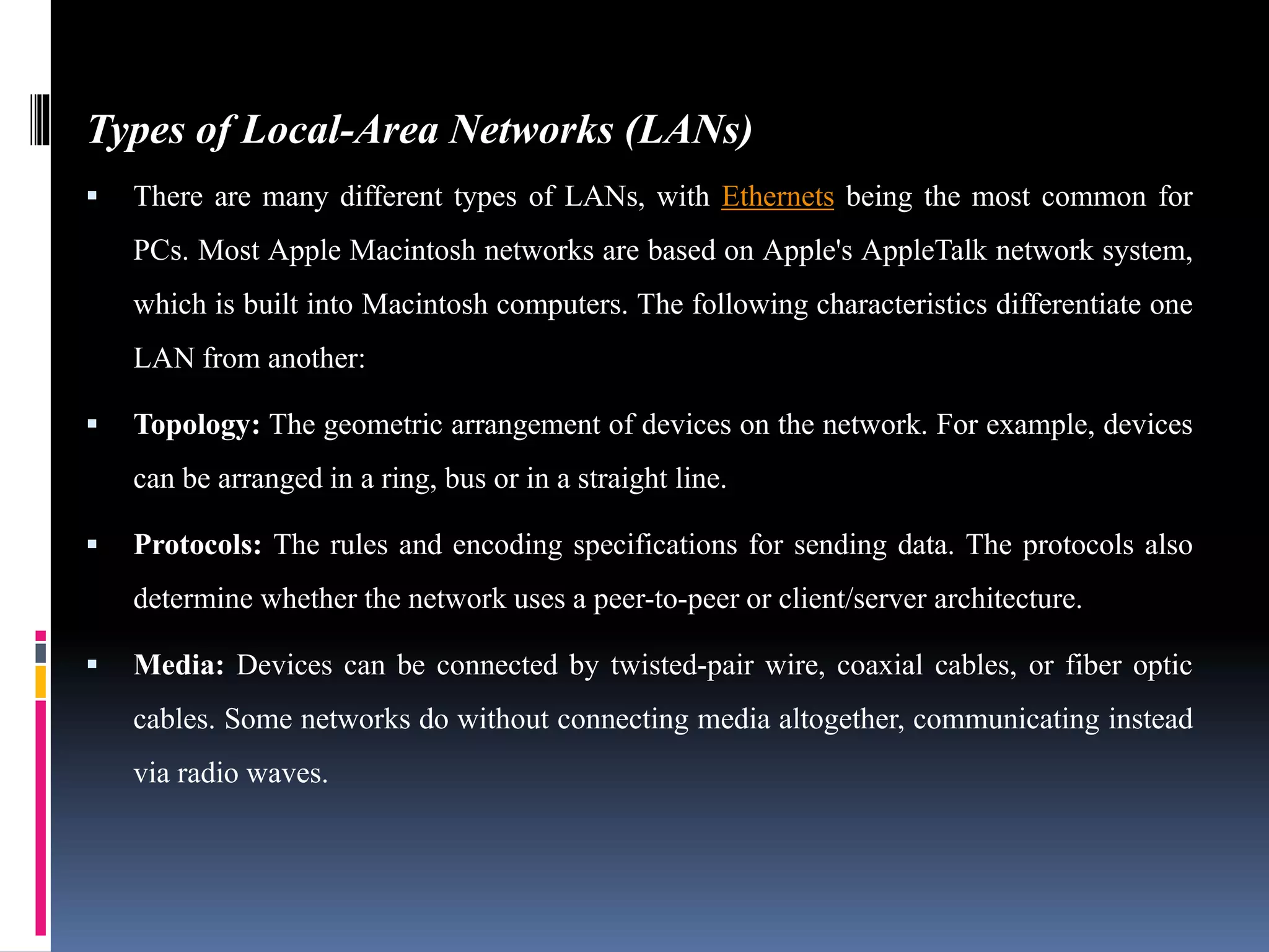 Types of Local-Area Networks (LANs)
 There are many different types of LANs, with Ethernets being the most common for
PCs. Most Apple Macintosh networks are based on Apple's AppleTalk network system,
which is built into Macintosh computers. The following characteristics differentiate one
LAN from another:
 Topology: The geometric arrangement of devices on the network. For example, devices
can be arranged in a ring, bus or in a straight line.
 Protocols: The rules and encoding specifications for sending data. The protocols also
determine whether the network uses a peer-to-peer or client/server architecture.
 Media: Devices can be connected by twisted-pair wire, coaxial cables, or fiber optic
cables. Some networks do without connecting media altogether, communicating instead
via radio waves.
 