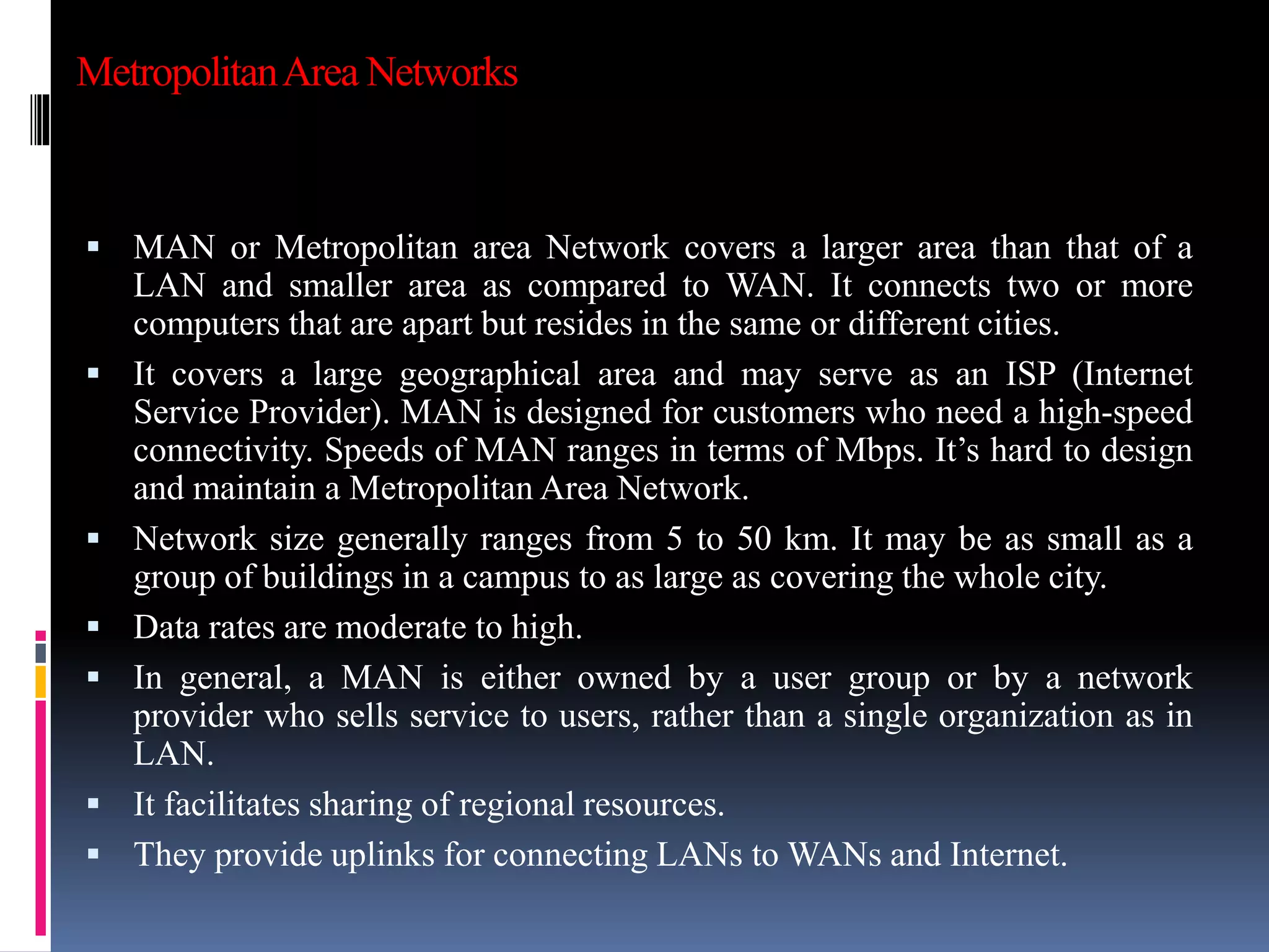 MetropolitanArea Networks
 MAN or Metropolitan area Network covers a larger area than that of a
LAN and smaller area as compared to WAN. It connects two or more
computers that are apart but resides in the same or different cities.
 It covers a large geographical area and may serve as an ISP (Internet
Service Provider). MAN is designed for customers who need a high-speed
connectivity. Speeds of MAN ranges in terms of Mbps. It’s hard to design
and maintain a Metropolitan Area Network.
 Network size generally ranges from 5 to 50 km. It may be as small as a
group of buildings in a campus to as large as covering the whole city.
 Data rates are moderate to high.
 In general, a MAN is either owned by a user group or by a network
provider who sells service to users, rather than a single organization as in
LAN.
 It facilitates sharing of regional resources.
 They provide uplinks for connecting LANs to WANs and Internet.
 