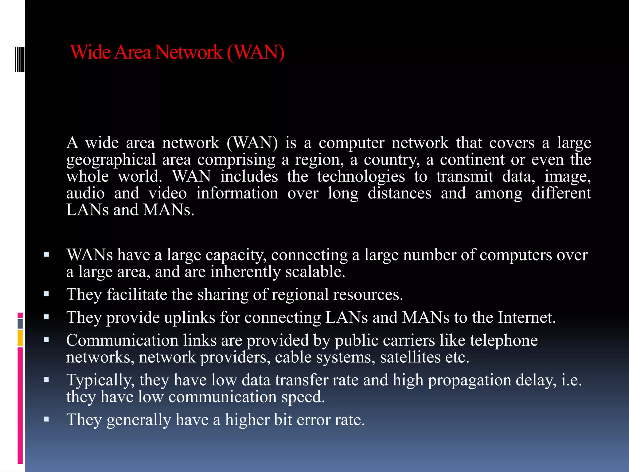 WideArea Network (WAN)
A wide area network (WAN) is a computer network that covers a large
geographical area comprising a region, a country, a continent or even the
whole world. WAN includes the technologies to transmit data, image,
audio and video information over long distances and among different
LANs and MANs.
 WANs have a large capacity, connecting a large number of computers over
a large area, and are inherently scalable.
 They facilitate the sharing of regional resources.
 They provide uplinks for connecting LANs and MANs to the Internet.
 Communication links are provided by public carriers like telephone
networks, network providers, cable systems, satellites etc.
 Typically, they have low data transfer rate and high propagation delay, i.e.
they have low communication speed.
 They generally have a higher bit error rate.
 