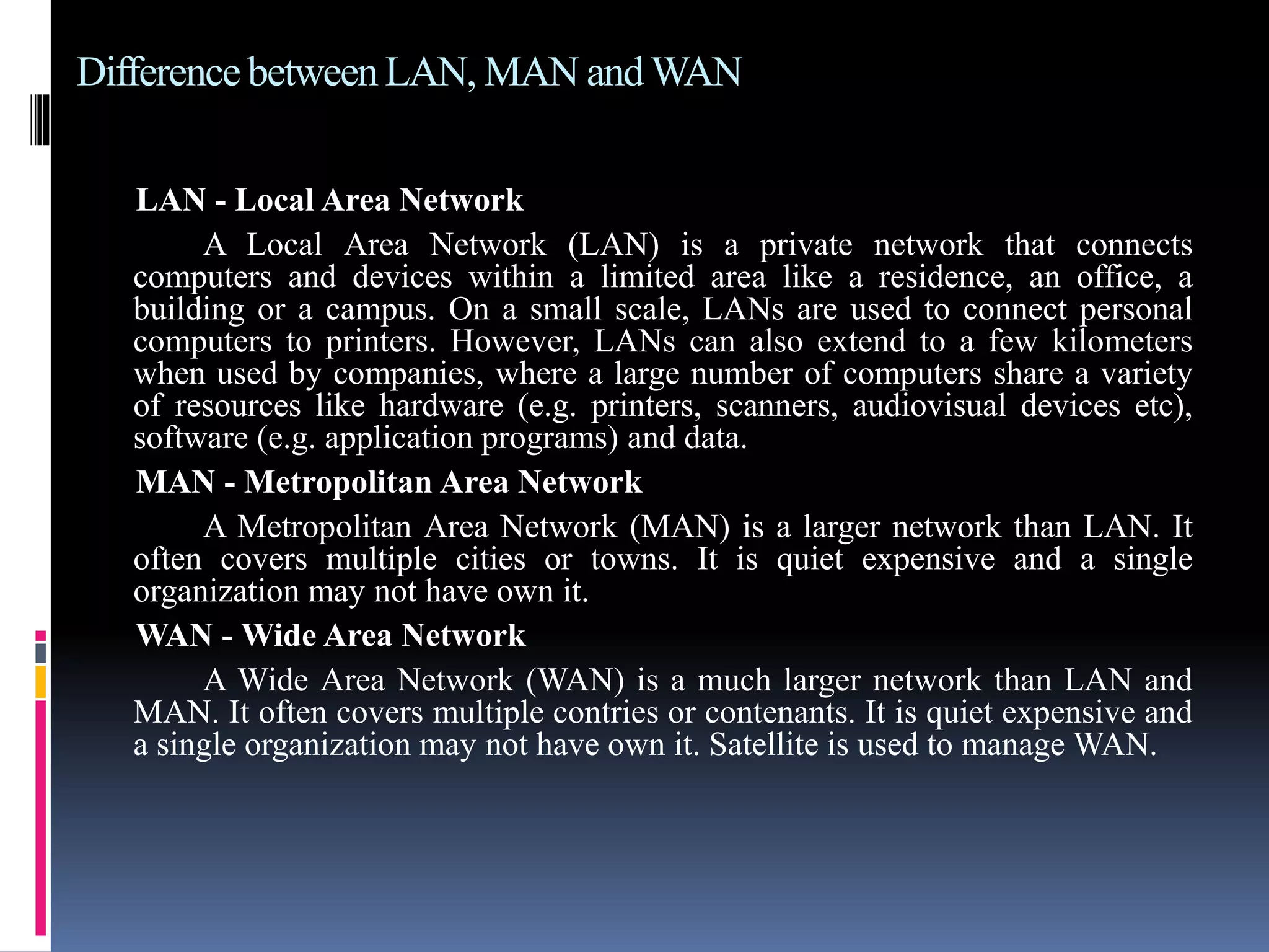 Difference between LAN, MAN andWAN
LAN - Local Area Network
A Local Area Network (LAN) is a private network that connects
computers and devices within a limited area like a residence, an office, a
building or a campus. On a small scale, LANs are used to connect personal
computers to printers. However, LANs can also extend to a few kilometers
when used by companies, where a large number of computers share a variety
of resources like hardware (e.g. printers, scanners, audiovisual devices etc),
software (e.g. application programs) and data.
MAN - Metropolitan Area Network
A Metropolitan Area Network (MAN) is a larger network than LAN. It
often covers multiple cities or towns. It is quiet expensive and a single
organization may not have own it.
WAN - Wide Area Network
A Wide Area Network (WAN) is a much larger network than LAN and
MAN. It often covers multiple contries or contenants. It is quiet expensive and
a single organization may not have own it. Satellite is used to manage WAN.
 