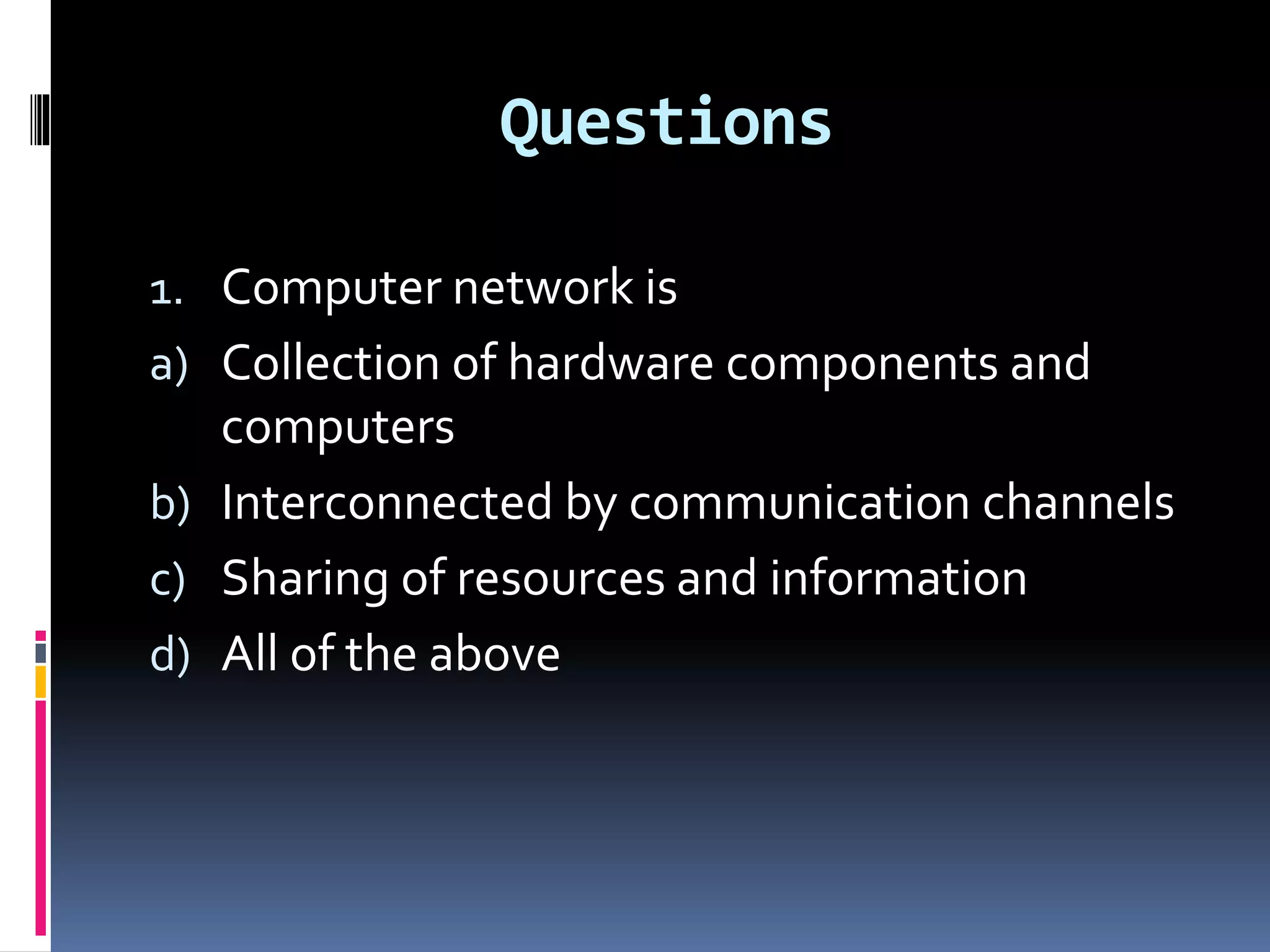 Questions
1. Computer network is
a) Collection of hardware components and
computers
b) Interconnected by communication channels
c) Sharing of resources and information
d) All of the above
 