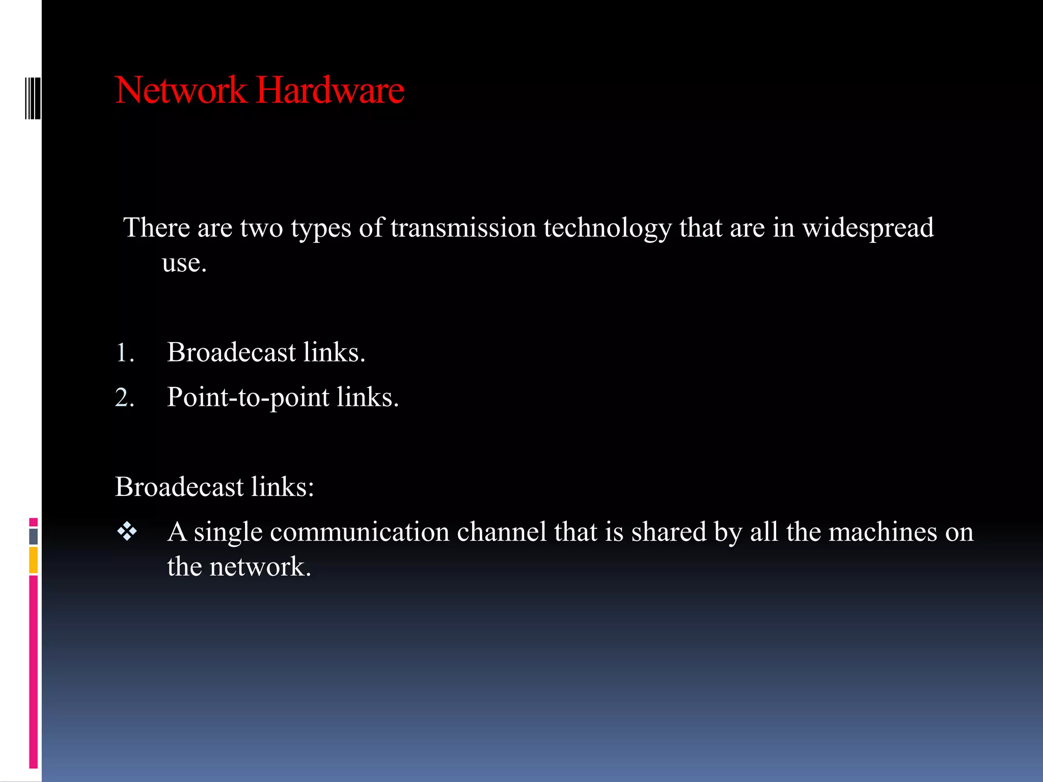 Network Hardware
There are two types of transmission technology that are in widespread
use.
1. Broadecast links.
2. Point-to-point links.
Broadecast links:
 A single communication channel that is shared by all the machines on
the network.
 