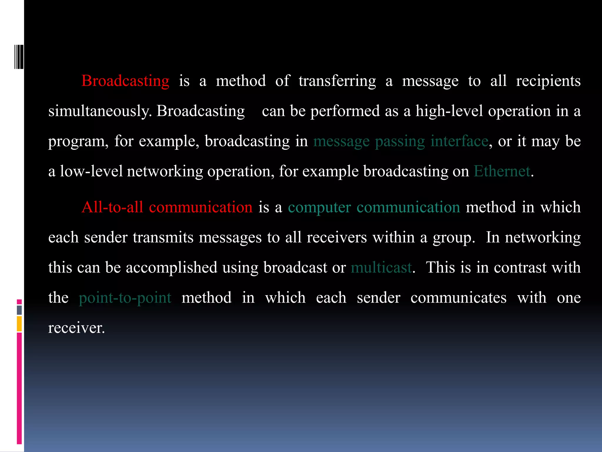 Broadcasting is a method of transferring a message to all recipients
simultaneously. Broadcasting can be performed as a high-level operation in a
program, for example, broadcasting in message passing interface, or it may be
a low-level networking operation, for example broadcasting on Ethernet.
All-to-all communication is a computer communication method in which
each sender transmits messages to all receivers within a group. In networking
this can be accomplished using broadcast or multicast. This is in contrast with
the point-to-point method in which each sender communicates with one
receiver.
 