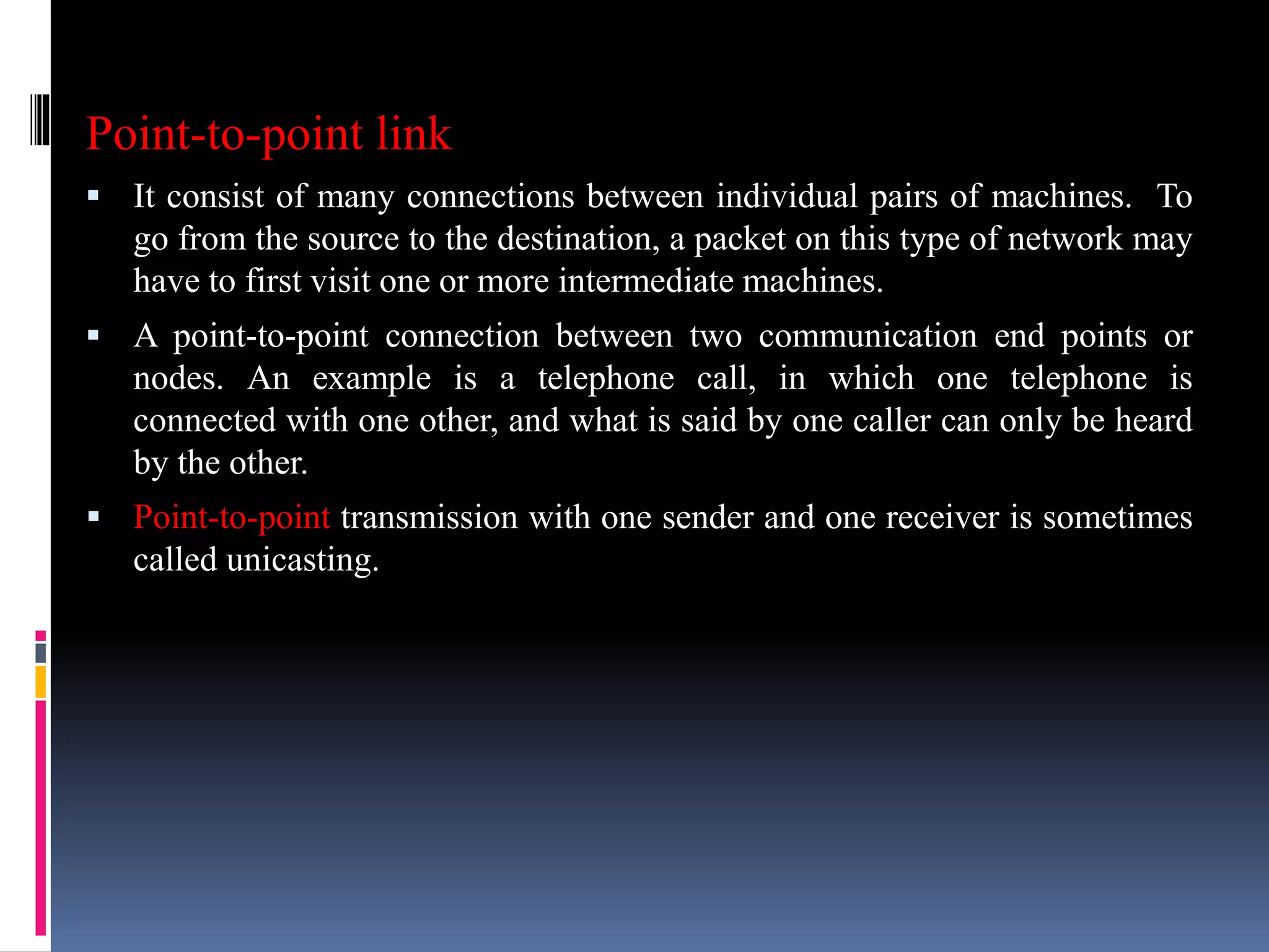 Point-to-point link
 It consist of many connections between individual pairs of machines. To
go from the source to the destination, a packet on this type of network may
have to first visit one or more intermediate machines.
 A point-to-point connection between two communication end points or
nodes. An example is a telephone call, in which one telephone is
connected with one other, and what is said by one caller can only be heard
by the other.
 Point-to-point transmission with one sender and one receiver is sometimes
called unicasting.
 