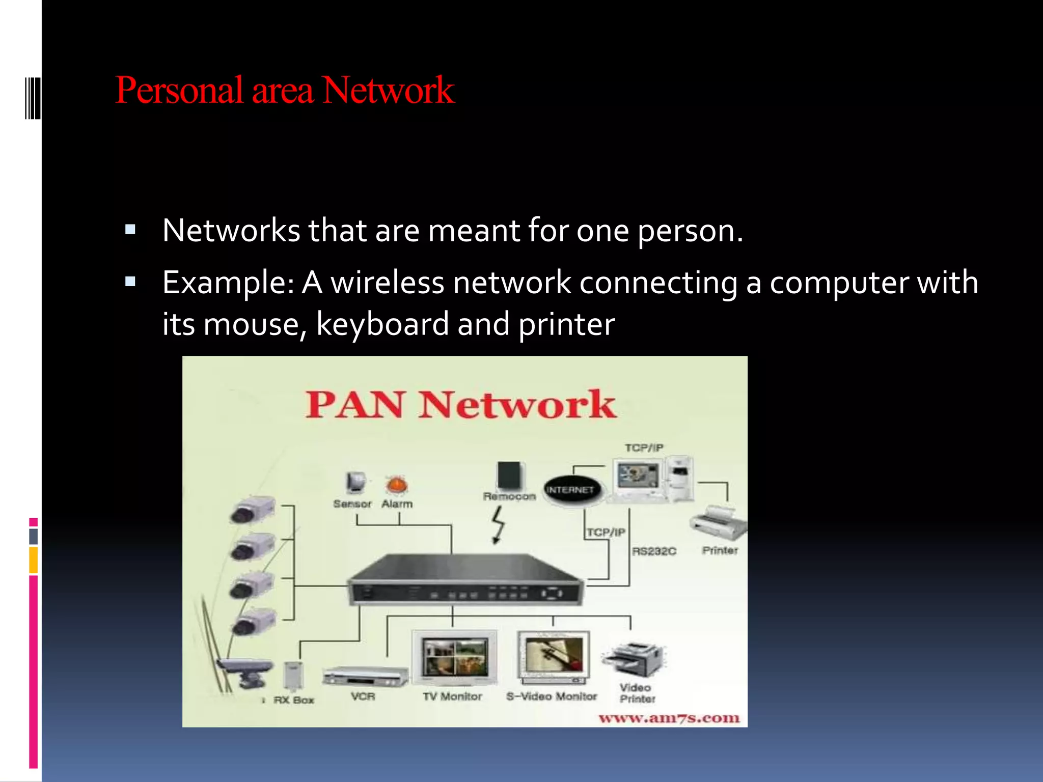 Personal area Network
 Networks that are meant for one person.
 Example: A wireless network connecting a computer with
its mouse, keyboard and printer
 