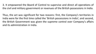 3. It empowered the Board of Control to supervise and direct all operations of
the civil and military government or revenues of the British possessions in India.
Thus, the act was significant for two reasons: first, the Company’s territories in
India were for the first time called the ‘British possessions in India’; and second,
the British Government was given the supreme control over Company’s affairs
and its administration in India.
 