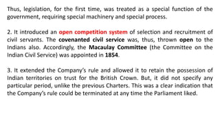 Thus, legislation, for the first time, was treated as a special function of the
government, requiring special machinery and special process.
2. It introduced an open competition system of selection and recruitment of
civil servants. The covenanted civil service was, thus, thrown open to the
Indians also. Accordingly, the Macaulay Committee (the Committee on the
Indian Civil Service) was appointed in 1854.
3. It extended the Company’s rule and allowed it to retain the possession of
Indian territories on trust for the British Crown. But, it did not specify any
particular period, unlike the previous Charters. This was a clear indication that
the Company’s rule could be terminated at any time the Parliament liked.
 
