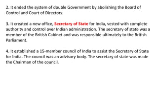 2. It ended the system of double Government by abolishing the Board of
Control and Court of Directors.
3. It created a new office, Secretary of State for India, vested with complete
authority and control over Indian administration. The secretary of state was a
member of the British Cabinet and was responsible ultimately to the British
Parliament.
4. It established a 15-member council of India to assist the Secretary of State
for India. The council was an advisory body. The secretary of state was made
the Chairman of the council.
 