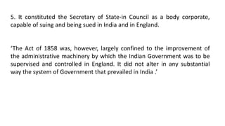 5. It constituted the Secretary of State-in Council as a body corporate,
capable of suing and being sued in India and in England.
‘The Act of 1858 was, however, largely confined to the improvement of
the administrative machinery by which the Indian Government was to be
supervised and controlled in England. It did not alter in any substantial
way the system of Government that prevailed in India .’
 