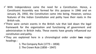  With Independence came the need for a Constitution. Hence, a
Constituent Assembly was formed for this purpose in 1946 and on
January 26, 1950, the Constitution came into being. However, various
features of the Indian Constitution and polity have their roots in the
British rule.
There were certain events in the British rule that laid down the legal
framework for the organization and functioning of government and
administration in British India. These events have greatly influenced our
constitution and polity.
They are explained here in a chronological order under two major
headings :
1. The Company Rule (1773 – 1858)
2. The Crown Rule (1858 – 1947)
 