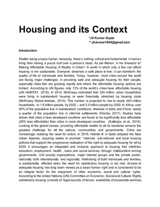 Housing and its Context
*Jit Kumar Gupta
** jit.kumar1944@gmail.com
Introduction
Shelter being a basic human necessity, there’s nothing critical and fundamental in human
living than having a pucca roof over a person’s head. As per Menon, in his foreword to”
Making Affordable Housing A Reality in Cities”- A world in which only a few can afford
housing is not sustainable. Everyone deserves a safe place to live: it can transform the
quality of life of individuals and families. Today, however, most cities around the world
are facing major challenges in providing safe and adequate housing for their people,
especially cities that are growing rapidly and where the affordable housing options are
limited’. According to UN figures, only 13% of the world’s cities have affordable housing
(UN HABITAT, 2016). In 2014, McKinsey estimated that 330 million urban households
were living in substandard housing or were financially stretched by housing costs
(McKinsey Global Institute, 2014). This number is projected to rise to nearly 440 million
households, or 1.6 billion people, by 2025 – and 2.5 billion people by 2050. In Africa, over
50% of the population live in substandard conditions; whereas in India and China, nearly
a quarter of the population live in informal settlements (Florida, 2017). Studies have
shown that cities in less developed countries are found to be significantly less affordable
(28% less affordable) than cities in more developed countries. (Kallergis, et al., 2018).
Looking at the global canvas, providing affordable shelter to all its residents remains the
greatest challenge for all the nations, communities and governments. Cities are
increasingly realizing the need for action. In 2016, Habitat III in Quito adopted the New
Urban Agenda, requiring states to promote “‘national, sub-national and local housing
policies that support the progressive realization of the right to adequate housing for all by
2030. It encourages an integrated and inclusive approach to housing that interlinks
education, employment, health , basic and social services, through collaboration among
governments, civil society organizations, major interest groups and the private sector,
nationally both internationally and regionally. Well-being of both individuals and families,
is substantially affected when the need for satisfactory housing is not met. Access to
adequate housing has long been viewed as a basic human right and is considered to be
an integral factor for the enjoyment of other economic, social and cultural rights.
According to the United Nations (UN) Committee on Economic, Social and Cultural Rights,
satisfactory housing consists of: legal security of tenure; availability of accessible services,
 