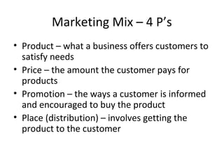 Marketing Mix – 4 P’s
• Product – what a business offers customers to
satisfy needs
• Price – the amount the customer pays for
products
• Promotion – the ways a customer is informed
and encouraged to buy the product
• Place (distribution) – involves getting the
product to the customer
 